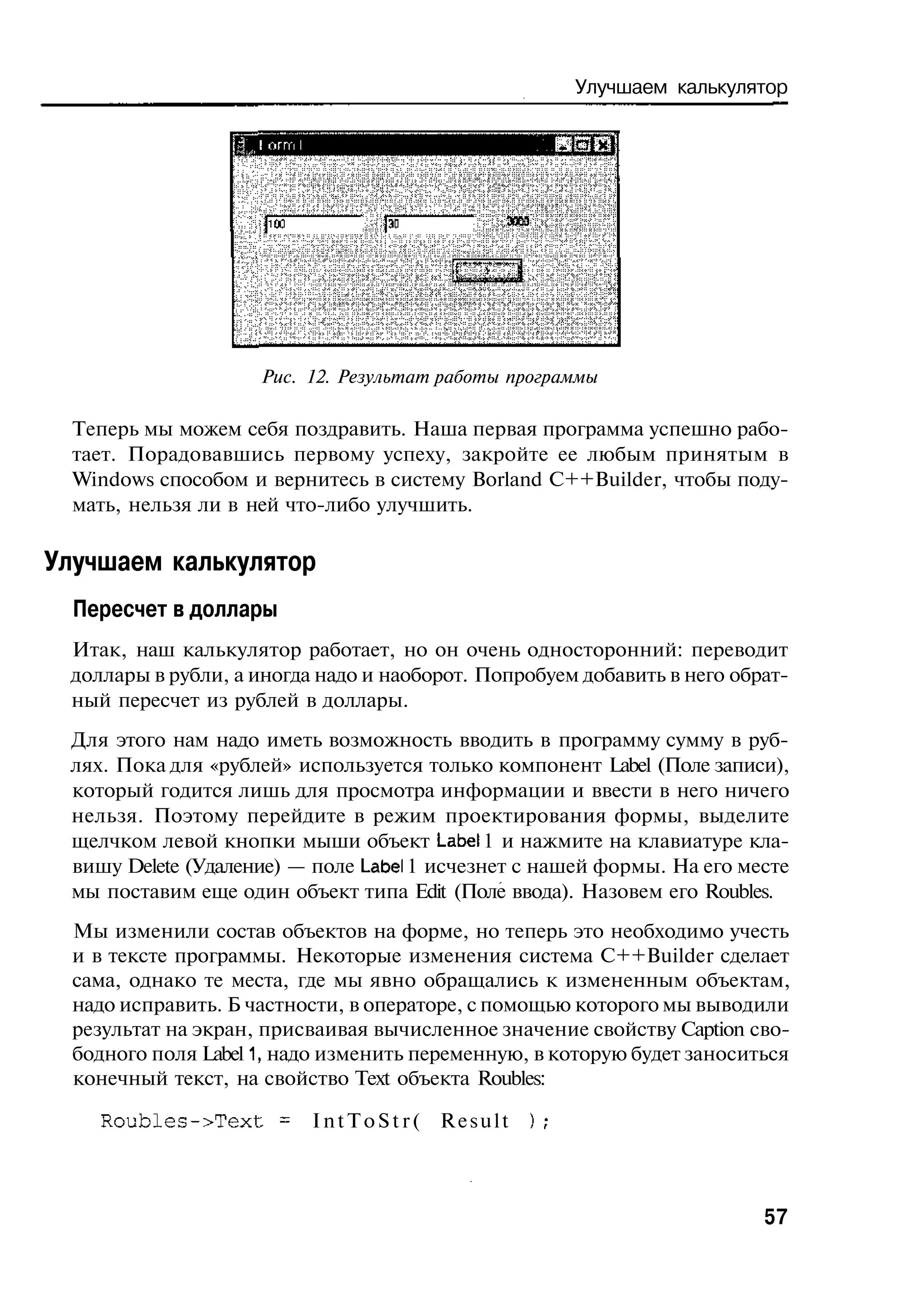 Улучшаем калькулятор




                     Рис. 12. Результат работы программы

  Теперь мы можем себя поздравить. Наша первая программа успешно рабо-
  тает. Порадовавшись первому успеху, закройте ее любым принятым в
  Windows способом и вернитесь в систему Borland C++Builder, чтобы поду-
  мать, нельзя ли в ней что-либо улучшить.

Улучшаем калькулятор
  Пересчет в доллары
 Итак, наш калькулятор работает, но он очень односторонний: переводит
 доллары в рубли, а иногда надо и наоборот. Попробуем добавить в него обрат-
 ный пересчет из рублей в доллары.
 Для этого нам надо иметь возможность вводить в программу сумму в руб-
 лях. Пока для «рублей» используется только компонент Label (Поле записи),
 который годится лишь для просмотра информации и ввести в него ничего
 нельзя. Поэтому перейдите в режим проектирования формы, выделите
 щелчком левой кнопки мыши объект Label 1 и нажмите на клавиатуре кла-
 вишу Delete (Удаление) — поле Label 1 исчезнет с нашей формы. На его месте
 мы поставим еще один объект типа Edit (Поле ввода). Назовем его Roubles.
  Мы изменили состав объектов на форме, но теперь это необходимо учесть
  и в тексте программы. Некоторые изменения система C++Builder сделает
  сама, однако те места, где мы явно обращались к измененным объектам,
  надо исправить. Б частности, в операторе, с помощью которого мы выводили
  результат на экран, присваивая вычисленное значение свойству Caption сво-
  бодного поля Label 1, надо изменить переменную, в которую будет заноситься
  конечный текст, на свойство Text объекта Roubles:

    Roubles->Text = I n t T o S t r ( R e s u l t   );



                                                                          57
 