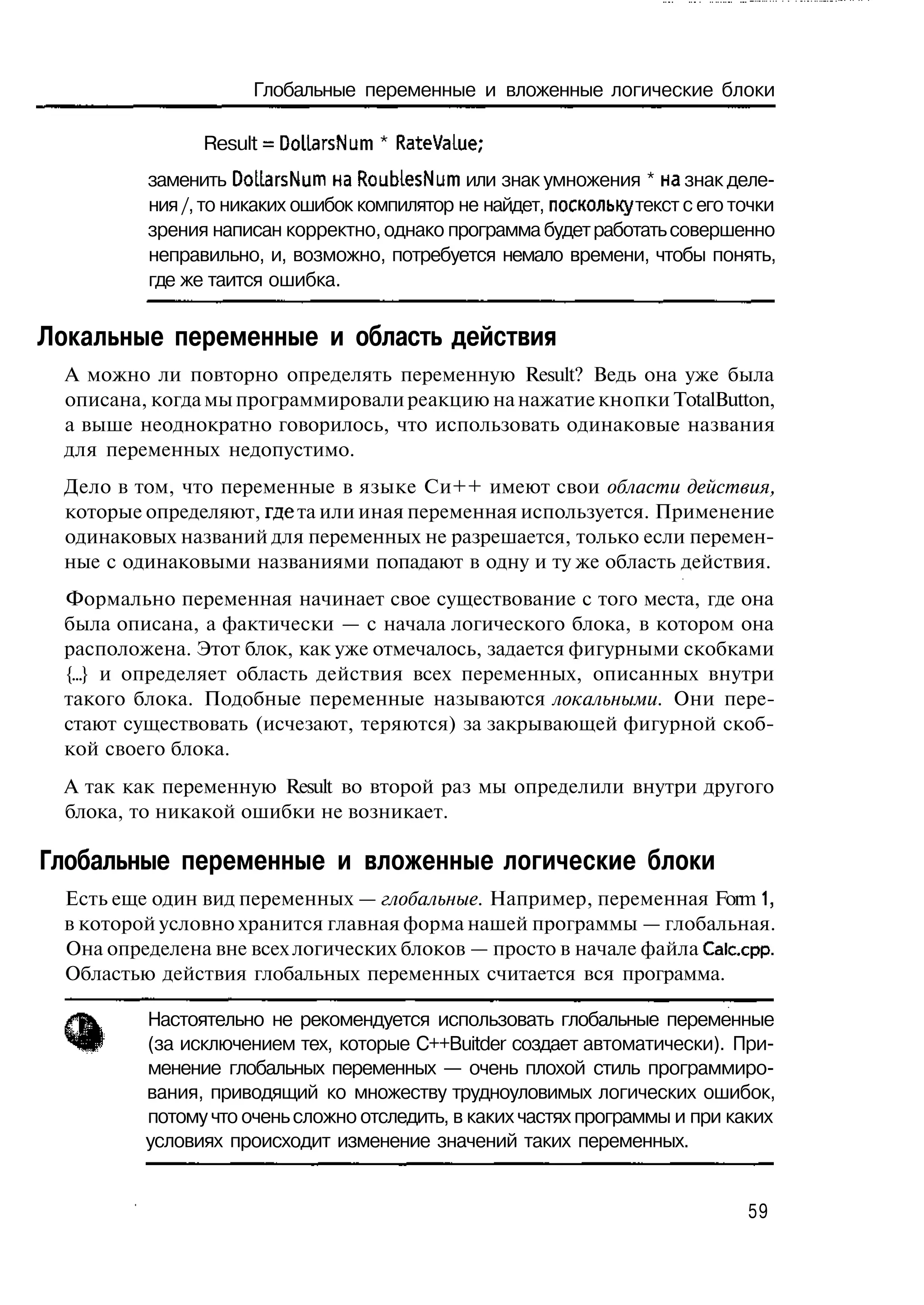 Глобальные переменные и вложенные логические блоки

                Result = DoliarsNum * RateVaLue;
          заменить DolLarsNum HaRoubLesNum или знак умножения * на знак деле-
          ния /, то никаких ошибок компилятор не найдет, поскольку текст с его точки
          зрения написан корректно, однако программа будет работать совершенно
          неправильно, и, возможно, потребуется немало времени, чтобы понять,
          где же таится ошибка.

Локальные переменные и область действия
  А можно ли повторно определять переменную Result? Ведь она уже была
  описана, когда мы программировали реакцию на нажатие кнопки TotalButton,
  а выше неоднократно говорилось, что использовать одинаковые названия
  для переменных недопустимо.
  Дело в том, что переменные в языке Си++ имеют свои области действия,
  которые определяют, где та или иная переменная используется. Применение
  одинаковых названий для переменных не разрешается, только если перемен-
  ные с одинаковыми названиями попадают в одну и ту же область действия.
  Формально переменная начинает свое существование с того места, где она
  была описана, а фактически — с начала логического блока, в котором она
  расположена. Этот блок, как уже отмечалось, задается фигурными скобками
  {...} и определяет область действия всех переменных, описанных внутри
  такого блока. Подобные переменные называются локальными. Они пере-
  стают существовать (исчезают, теряются) за закрывающей фигурной скоб-
  кой своего блока.
  А так как переменную Result во второй раз мы определили внутри другого
  блока, то никакой ошибки не возникает.

Глобальные переменные и вложенные логические блоки
  Есть еще один вид переменных — глобальные. Например, переменная Form 1,
  в которой условно хранится главная форма нашей программы — глобальная.
  Она определена вне всех логических блоков — просто в начале файла Calccpp.
  Областью действия глобальных переменных считается вся программа.

          Настоятельно не рекомендуется использовать глобальные переменные
          (за исключением тех, которые C++Buitder создает автоматически). При-
          менение глобальных переменных — очень плохой стиль программиро-
          вания, приводящий ко множеству трудноуловимых логических ошибок,
          потому что очень сложно отследить, в каких частях программы и при каких
          условиях происходит изменение значений таких переменных.


                                                                                59
 