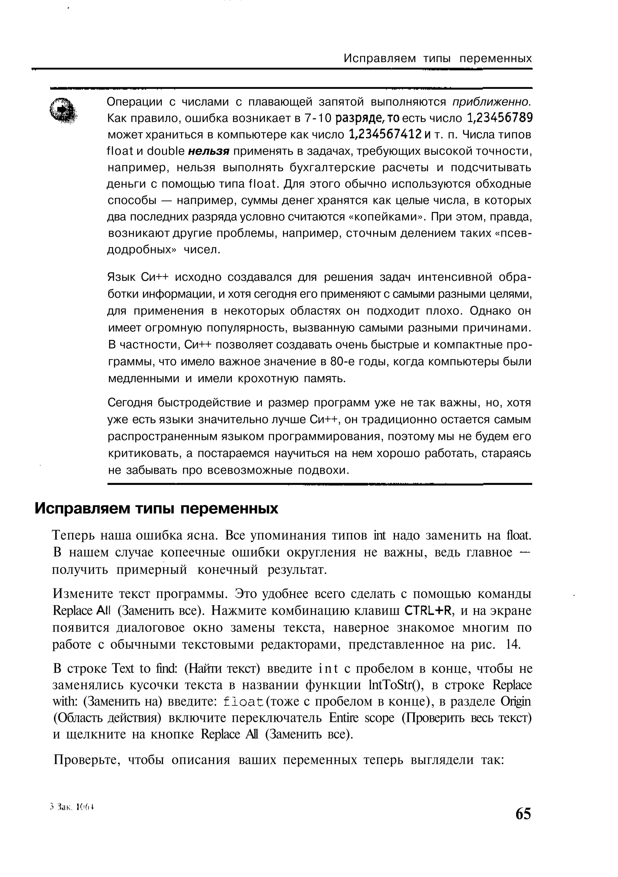 Исправляем типы переменных


          Операции с числами с плавающей запятой выполняются приближенно.
          Как правило, ошибка возникает в 7-10 разряде,то есть число 1,23456789
          может храниться в компьютере как число 1,234567412 и т. п. Числа типов
          float и double нельзя применять в задачах, требующих высокой точности,
          например, нельзя выполнять бухгалтерские расчеты и подсчитывать
          деньги с помощью типа float. Для этого обычно используются обходные
          способы — например, суммы денег хранятся как целые числа, в которых
          два последних разряда условно считаются «копейками». При этом, правда,
          возникают другие проблемы, например, сточным делением таких «псев-
          додробных» чисел.

          Язык Си++ исходно создавался для решения задач интенсивной обра-
          ботки информации, и хотя сегодня его применяют с самыми разными целями,
          для применения в некоторых областях он подходит плохо. Однако он
          имеет огромную популярность, вызванную самыми разными причинами.
          В частности, Си++ позволяет создавать очень быстрые и компактные про-
          граммы, что имело важное значение в 80-е годы, когда компьютеры были
          медленными и имели крохотную память.

          Сегодня быстродействие и размер программ уже не так важны, но, хотя
          уже есть языки значительно лучше Си++, он традиционно остается самым
          распространенным языком программирования, поэтому мы не будем его
          критиковать, а постараемся научиться на нем хорошо работать, стараясь
          не забывать про всевозможные подвохи.


Исправляем типы переменных
 Теперь наша ошибка ясна. Все упоминания типов int надо заменить на float.
 В нашем случае копеечные ошибки округления не важны, ведь главное —
 получить примерный конечный результат.
 Измените текст программы. Это удобнее всего сделать с помощью команды
 Replace All (Заменить все). Нажмите комбинацию клавиш CTRL+R, и на экране
 появится диалоговое окно замены текста, наверное знакомое многим по
 работе с обычными текстовыми редакторами, представленное на рис. 14.
 В строке Text to find: (Найти текст) введите i n t с пробелом в конце, чтобы не
 заменялись кусочки текста в названии функции lntToStr(), в строке Replace
 with: (Заменить на) введите: f l o a t (тоже с пробелом в конце), в разделе Origin
 (Область действия) включите переключатель Entire scope (Проверить весь текст)
 и щелкните на кнопке Replace All (Заменить все).
  Проверьте, чтобы описания ваших переменных теперь выглядели так:


                                                                                65
 
