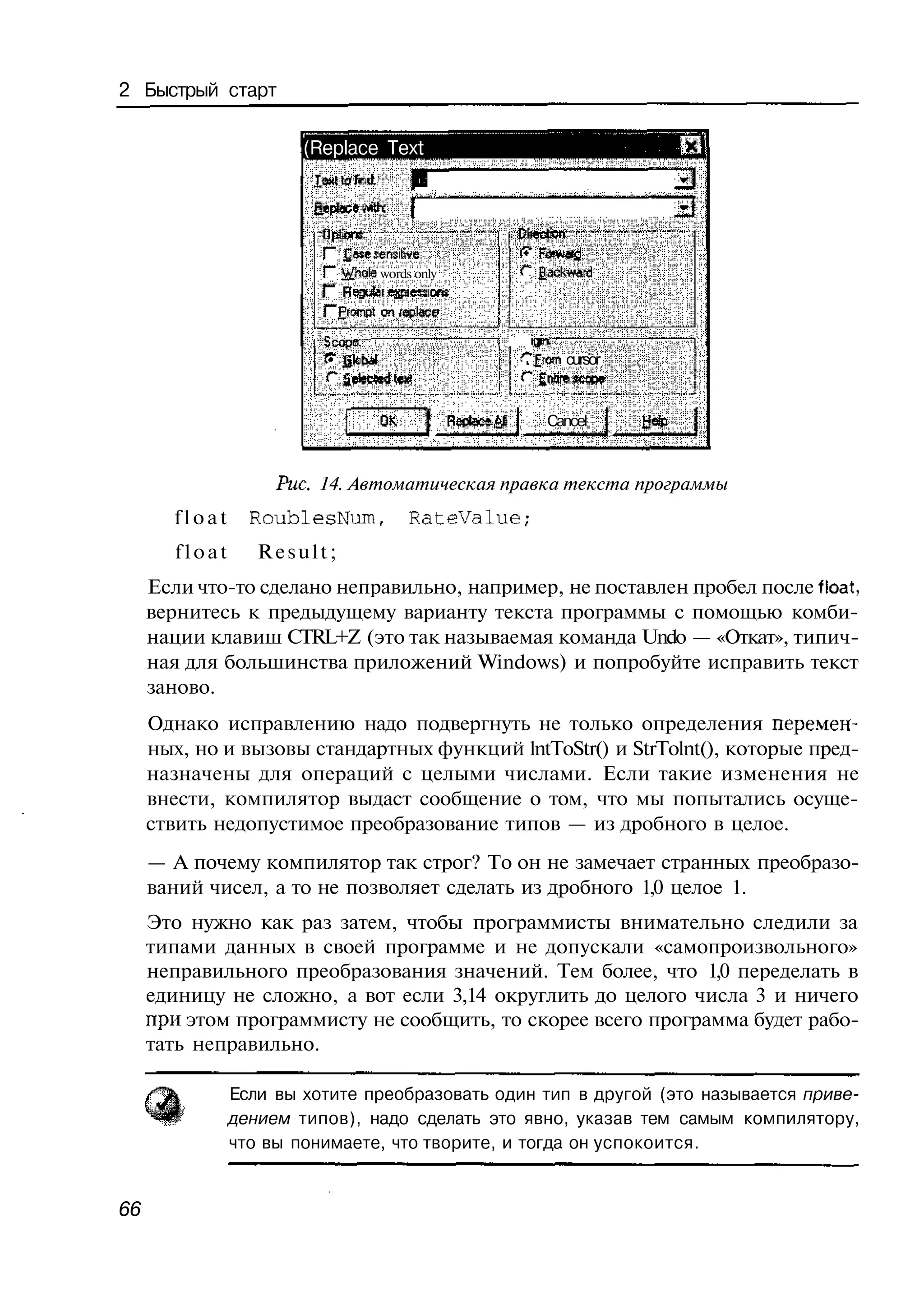 2 Быстрый старт

                        (Replace Text




                          Г" £ ю е sensitive
                          Г" i*$mie words only   <"" gackwatd


                          Г" £с щ on feolace
                              ги й
                         -Scoper-
                                                 С £ram cursor
                          Г                      Г

                                                     Cancel



                     Рис. 14. Автоматическая правка текста программы
        float     RoublesNum,           RateValue;
        float      Result;
     Если что-то сделано неправильно, например, не поставлен пробел после float,
     вернитесь к предыдущему варианту текста программы с помощью комби-
     нации клавиш CTRL+Z (это так называемая команда Undo — «Откат», типич-
     ная для большинства приложений Windows) и попробуйте исправить текст
     заново.
     Однако исправлению надо подвергнуть не только определения перемен-
     ных, но и вызовы стандартных функций lntToStr() и StrTolnt(), которые пред-
     назначены для операций с целыми числами. Если такие изменения не
     внести, компилятор выдаст сообщение о том, что мы попытались осуще-
     ствить недопустимое преобразование типов — из дробного в целое.
     — А почему компилятор так строг? То он не замечает странных преобразо-
     ваний чисел, а то не позволяет сделать из дробного 1,0 целое 1.
     Это нужно как раз затем, чтобы программисты внимательно следили за
     типами данных в своей программе и не допускали «самопроизвольного»
     неправильного преобразования значений. Тем более, что 1,0 переделать в
     единицу не сложно, а вот если 3,14 округлить до целого числа 3 и ничего
     при этом программисту не сообщить, то скорее всего программа будет рабо-
     тать неправильно.

                Если вы хотите преобразовать один тип в другой (это называется приве-
                дением типов), надо сделать это явно, указав тем самым компилятору,
                что вы понимаете, что творите, и тогда он успокоится.


66
 