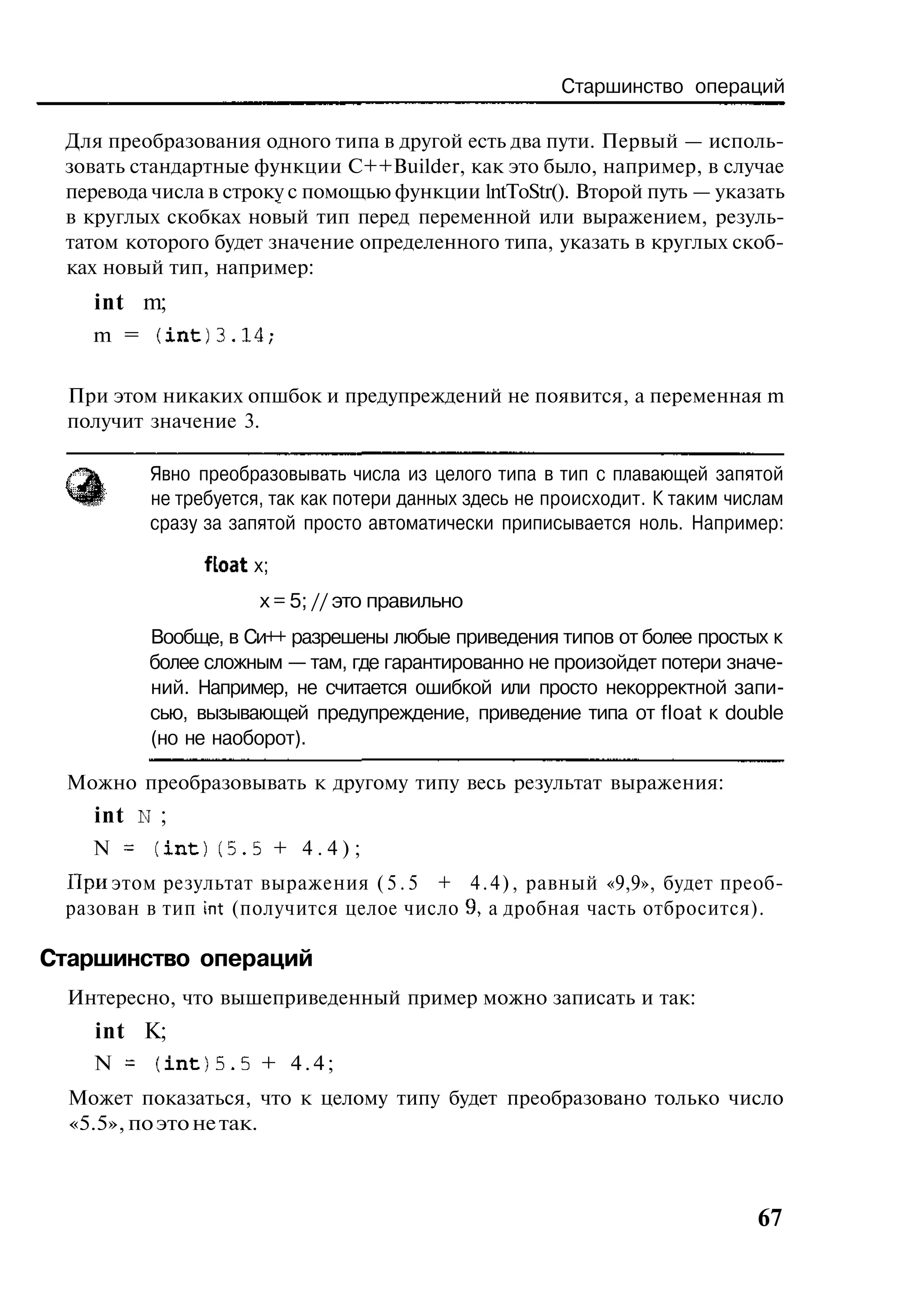 Старшинство операций

 Для преобразования одного типа в другой есть два пути. Первый — исполь-
 зовать стандартные функции C++Builder, как это было, например, в случае
 перевода числа в строку с помощью функции lntToStr(). Второй путь — указать
 в круглых скобках новый тип перед переменной или выражением, резуль-
 татом которого будет значение определенного типа, указать в круглых скоб-
 ках новый тип, например:
    int m;
    m = (int)3.14;

  При этом никаких опшбок и предупреждений не появится, а переменная m
  получит значение 3.

         Явно преобразовывать числа из целого типа в тип с плавающей запятой
         не требуется, так как потери данных здесь не происходит. К таким числам
         сразу за запятой просто автоматически приписывается ноль. Например:

               float x;
                     х = 5; // это правильно
         Вообще, в Си++ разрешены любые приведения типов от более простых к
         более сложным — там, где гарантированно не произойдет потери значе-
         ний. Например, не считается ошибкой или просто некорректной запи-
         сью, вызывающей предупреждение, приведение типа от float к double
         (но не наоборот).

 Можно преобразовывать к другому типу весь результат выражения:
    int N ;
    N = (int)(5.5 + 4.4);
 При этом результат выражения ( 5 . 5 + 4 . 4 ) , равный «9,9», будет преоб-
 разован в тип int (получится целое число 9, а дробная часть отбросится).

Старшинство операций
  Интересно, что вышеприведенный пример можно записать и так:
    int К;
    N = (int)5.5 + 4.4;
  Может показаться, что к целому типу будет преобразовано только число
  «5.5», по это не так.



                                                                             67
 