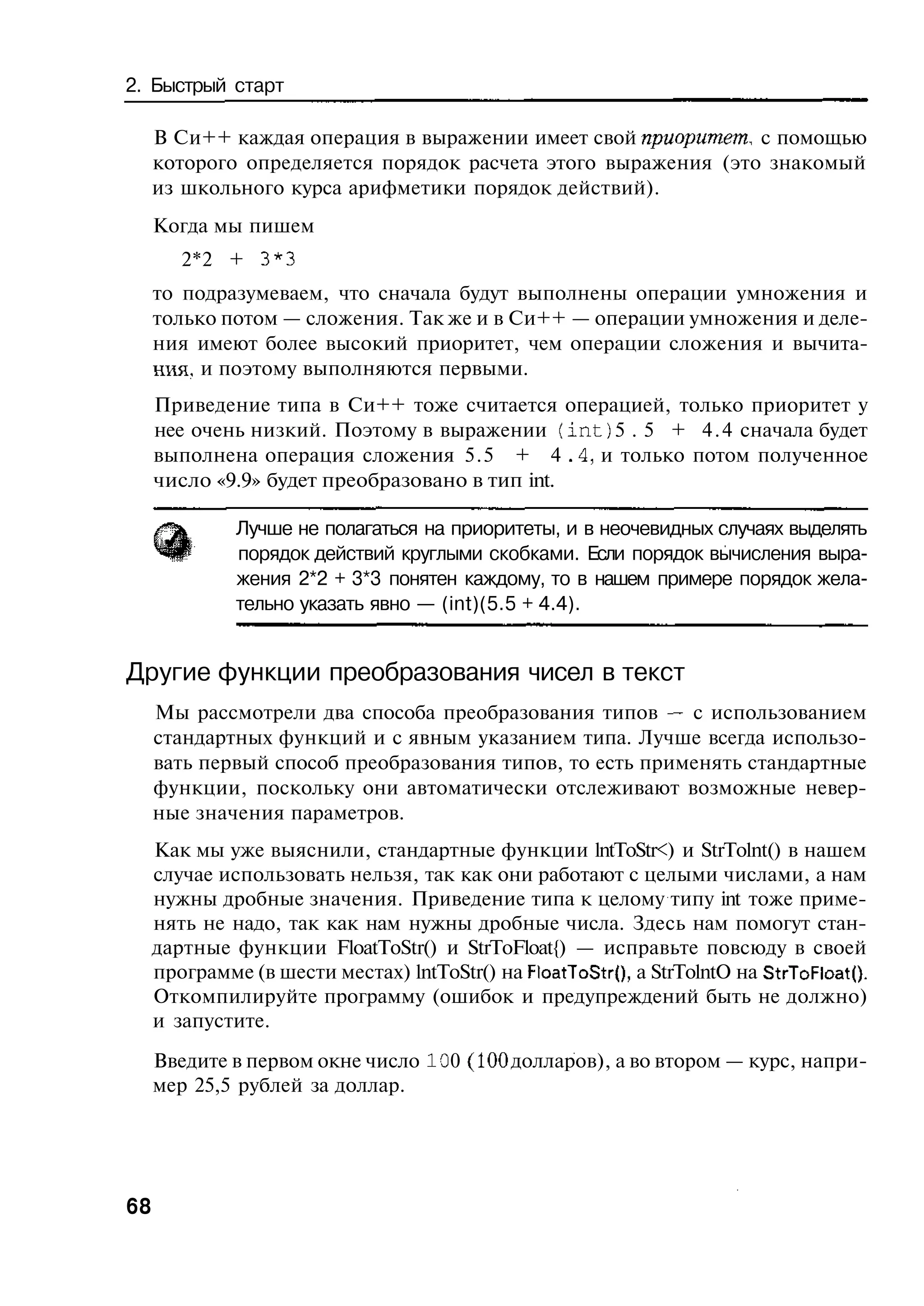 2. Быстрый старт

     В Си++ каждая операция в выражении имеет свой приоритет, с помощью
     которого определяется порядок расчета этого выражения (это знакомый
     из школьного курса арифметики порядок действий).
     Когда мы пишем
        2*2 + 3*3
     то подразумеваем, что сначала будут выполнены операции умножения и
     только потом — сложения. Так же и в Си++ — операции умножения и деле-
     ния имеют более высокий приоритет, чем операции сложения и вычита-
     ния, и поэтому выполняются первыми.
     Приведение типа в Си++ тоже считается операцией, только приоритет у
     нее очень низкий. Поэтому в выражении ( i n t ) 5 . 5 + 4 . 4 сначала будет
     выполнена операция сложения 5.5 + 4 .4, и только потом полученное
     число «9.9» будет преобразовано в тип int.

              Лучше не полагаться на приоритеты, и в неочевидных случаях выделять
              порядок действий круглыми скобками. Если порядок вычисления выра-
              жения 2*2 + 3*3 понятен каждому, то в нашем примере порядок жела-
              тельно указать явно — (int)(5.5 + 4.4).


Другие функции преобразования чисел в текст
     Мы рассмотрели два способа преобразования типов — с использованием
     стандартных функций и с явным указанием типа. Лучше всегда использо-
     вать первый способ преобразования типов, то есть применять стандартные
     функции, поскольку они автоматически отслеживают возможные невер-
     ные значения параметров.
     Как мы уже выяснили, стандартные функции lntToStr<) и StrTolnt() в нашем
     случае использовать нельзя, так как они работают с целыми числами, а нам
     нужны дробные значения. Приведение типа к целому типу int тоже приме-
     нять не надо, так как нам нужны дробные числа. Здесь нам помогут стан-
     дартные функции FloatToStr() и StrToFloat{) — исправьте повсюду в своей
     программе (в шести местах) lntToStr() на FloatToStr{), a StrTolntO на StrToFloatQ.
     Откомпилируйте программу (ошибок и предупреждений быть не должно)
     и запустите.
     Введите в первом окне число 10 0 (100 долларов), а во втором — курс, напри-
     мер 25,5 рублей за доллар.




68
 