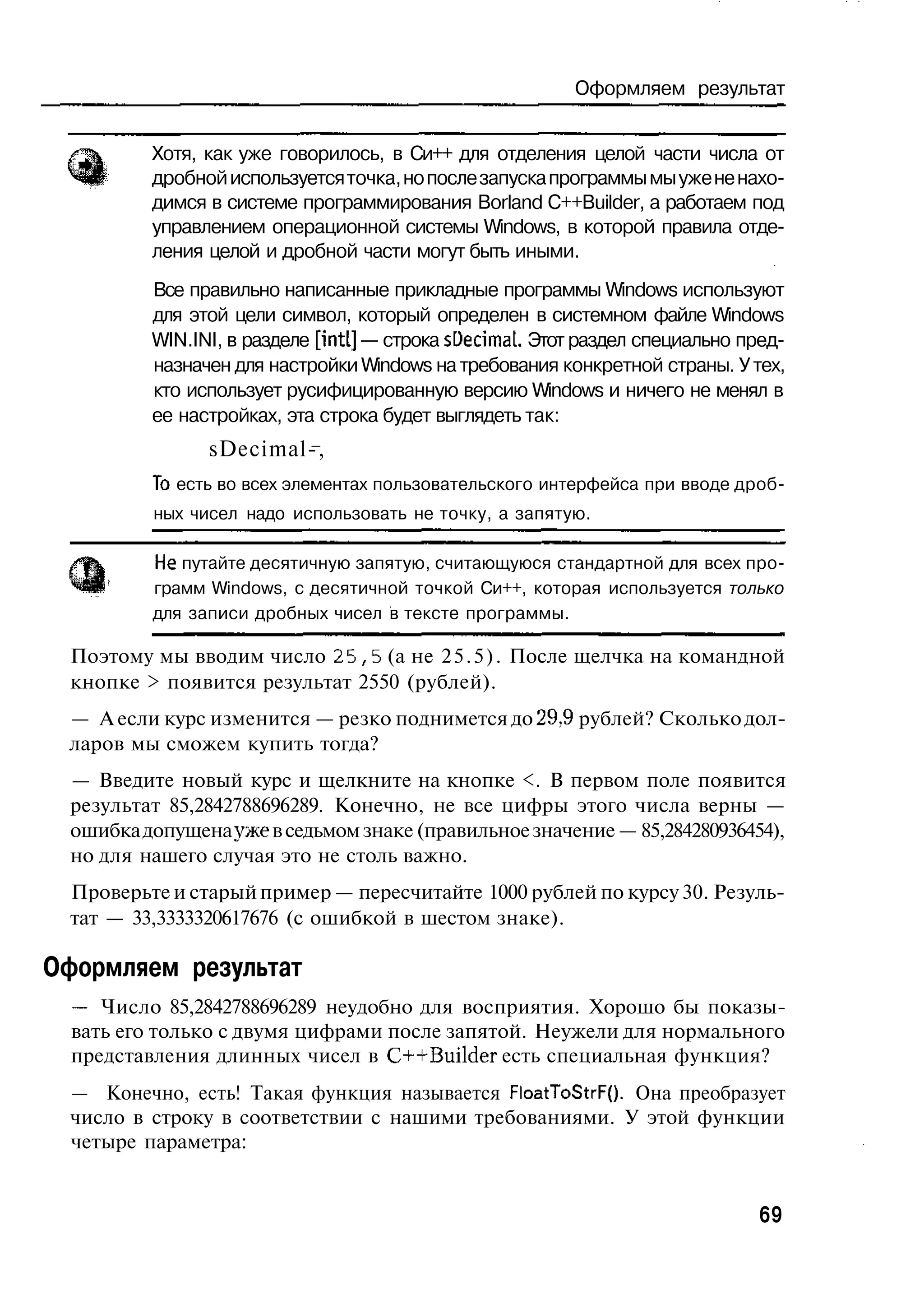 Оформляем результат


         Хотя, как уже говорилось, в Си++ для отделения целой части числа от
         дробной используется точка, но после запуска программы мы уже не нахо-
         димся в системе программирования Borland C++Builder, а работаем под
         управлением операционной системы Windows, в которой правила отде-
         ления целой и дробной части могут быть иными.
         Все правильно написанные прикладные программы Windows используют
         для этой цели символ, который определен в системном файле Windows
         WIN.INI, в разделе [intl] — строка sDecimal. Этот раздел специально пред-
         назначен для настройки Windows на требования конкретной страны. У тех,
         кто использует русифицированную версию Windows и ничего не менял в
         ее настройках, эта строка будет выглядеть так:
                sDecimal-,
          То есть во всех элементах пользовательского интерфейса при вводе дроб-
          ных чисел надо использовать не точку, а запятую.



 Ф        Не путайте десятичную запятую, считающуюся стандартной для всех про-
          грамм Windows, с десятичной точкой Си++, которая используется только
          для записи дробных чисел в тексте программы.

 Поэтому мы вводим число 2 5 , 5 (а не 2 5 . 5 ) . После щелчка на командной
 кнопке > появится результат 2550 (рублей).
 — А если курс изменится — резко поднимется до 29,9 рублей? Сколько дол-
 ларов мы сможем купить тогда?
 — Введите новый курс и щелкните на кнопке <. В первом поле появится
 результат 85,2842788696289. Конечно, не все цифры этого числа верны —
 ошибка допущена уже в седьмом знаке (правильное значение — 85,284280936454),
 но для нашего случая это не столь важно.
 Проверьте и старый пример — пересчитайте 1000 рублей по курсу 30. Резуль-
 тат — 33,3333320617676 (с ошибкой в шестом знаке).

Оформляем результат
  — Число 85,2842788696289 неудобно для восприятия. Хорошо бы показы-
  вать его только с двумя цифрами после запятой. Неужели для нормального
  представления длинных чисел в C++Builder есть специальная функция?
 — Конечно, есть! Такая функция называется FloatToStrFQ. Она преобразует
 число в строку в соответствии с нашими требованиями. У этой функции
 четыре параметра:


                                                                              69
 