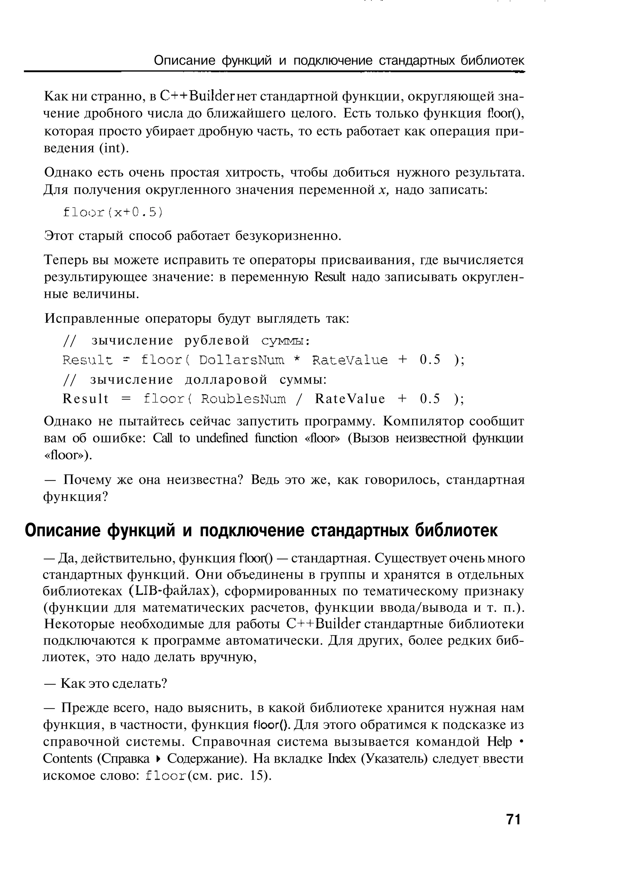 Описание функций и подключение стандартных библиотек

  Как ни странно, в C++Builder нет стандартной функции, округляющей зна-
  чение дробного числа до ближайшего целого. Есть только функция f!oor(),
  которая просто убирает дробную часть, то есть работает как операция при-
  ведения (int).
  Однако есть очень простая хитрость, чтобы добиться нужного результата.
  Для получения округленного значения переменной х, надо записать:
     floor(х+0.5)
  Этот старый способ работает безукоризненно.
  Теперь вы можете исправить те операторы присваивания, где вычисляется
  результирующее значение: в переменную Result надо записывать округлен-
  ные величины.
  Исправленные операторы будут выглядеть так:
    // зычисление рублевой суммы:
    R e s u l t - f l o o r ( DollarsNum * R a t e V a l u e + 0 . 5 );
    // зычисление долларовой суммы:
    R e s u l t = f l o o r ( RoublesNum / RateValue + 0.5 );
  Однако не пытайтесь сейчас запустить программу. Компилятор сообщит
  вам об ошибке: Call to undefined function «floor» (Вызов неизвестной функции
  «floor»).
  — Почему же она неизвестна? Ведь это же, как говорилось, стандартная
  функция?

Описание функций и подключение стандартных библиотек
 — Да, действительно, функция f loor() — стандартная. Существует очень много
 стандартных функций. Они объединены в группы и хранятся в отдельных
 библиотеках (LIB-файлах), сформированных по тематическому признаку
 (функции для математических расчетов, функции ввода/вывода и т. п.).
 Некоторые необходимые для работы C++Builder стандартные библиотеки
 подключаются к программе автоматически. Для других, более редких биб-
 лиотек, это надо делать вручную,
  — Как это сделать?
 — Прежде всего, надо выяснить, в какой библиотеке хранится нужная нам
 функция, в частности, функция floor(). Для этого обратимся к подсказке из
 справочной системы. Справочная система вызывается командой Help •
 Contents (Справка • Содержание). На вкладке Index (Указатель) следует ввести
 искомое слово: f l o o r (см. рис. 15).


                                                                           71
 