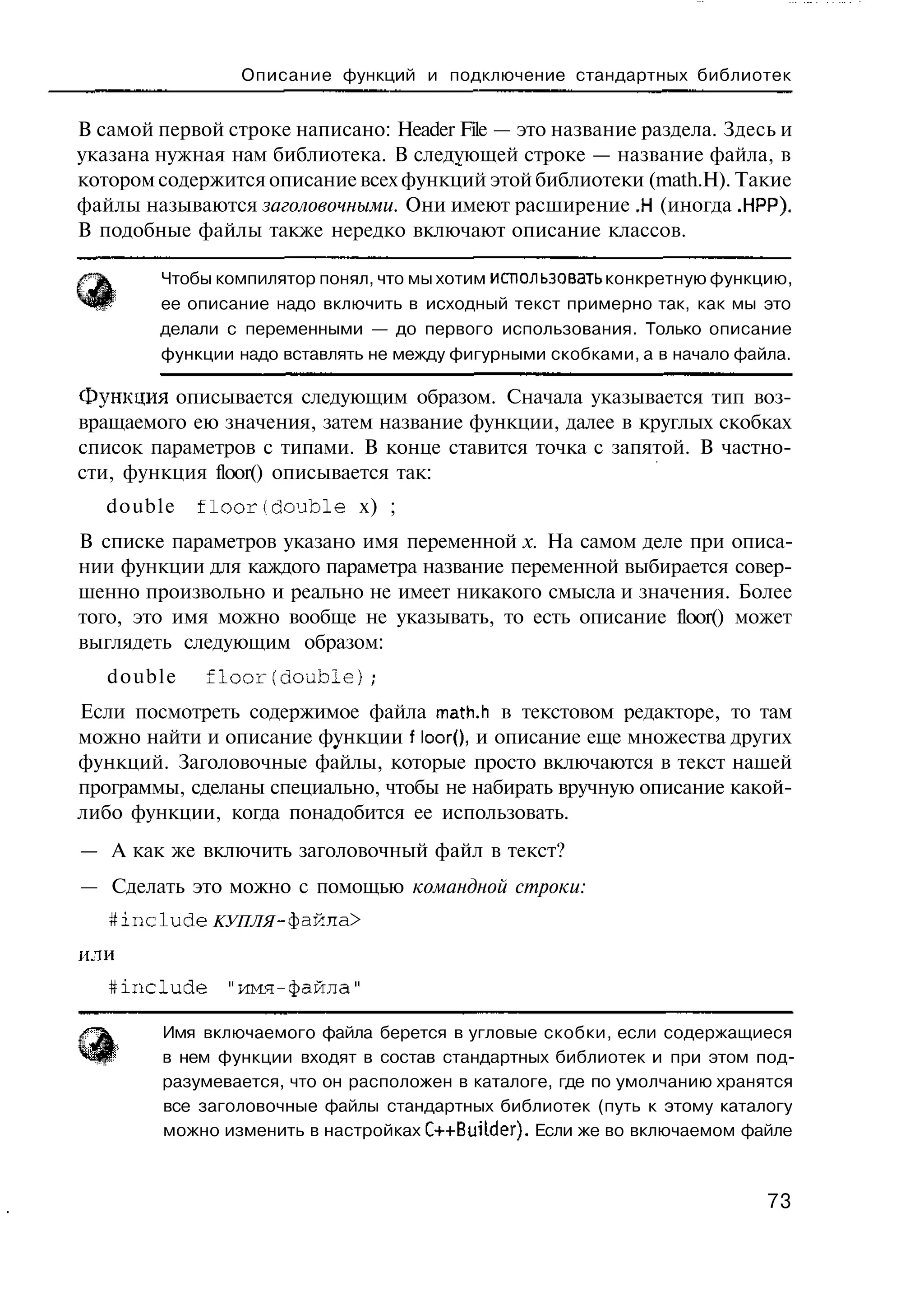 Описание функций и подключение стандартных библиотек


В самой первой строке написано: Header File — это название раздела. Здесь и
указана нужная нам библиотека. В следующей строке — название файла, в
котором содержится описание всех функций этой библиотеки (math.H). Такие
файлы называются заголовочными. Они имеют расширение .Н (иногда .НРР).
В подобные файлы также нередко включают описание классов.

        Чтобы компилятор понял, что мы хотим использовать конкретную функцию,
        ее описание надо включить в исходный текст примерно так, как мы это
        делали с переменными — до первого использования. Только описание
        функции надо вставлять не между фигурными скобками, а в начало файла.

Функция описывается следующим образом. Сначала указывается тип воз-
вращаемого ею значения, затем название функции, далее в круглых скобках
список параметров с типами. В конце ставится точка с запятой. В частно-
сти, функция floor() описывается так:
   double   f l o o r ( d o u b l e х) ;
В списке параметров указано имя переменной х. На самом деле при описа-
нии функции для каждого параметра название переменной выбирается совер-
шенно произвольно и реально не имеет никакого смысла и значения. Более
того, это имя можно вообще не указывать, то есть описание floor() может
выглядеть следующим образом:
   double     floor(double);
Если посмотреть содержимое файла math.h в текстовом редакторе, то там
можно найти и описание функции f 1оог(), и описание еще множества других
функций. Заголовочные файлы, которые просто включаются в текст нашей
программы, сделаны специально, чтобы не набирать вручную описание какой-
либо функции, когда понадобится ее использовать.
— А как же включить заголовочный файл в текст?
— Сделать это можно с помощью командной строки:
   #include   КУПЛЯ -файла >

или
   #include     "имя-файла"

        Имя включаемого файла берется в угловые скобки, если содержащиеся
        в нем функции входят в состав стандартных библиотек и при этом под-
        разумевается, что он расположен в каталоге, где по умолчанию хранятся
        все заголовочные файлы стандартных библиотек (путь к этому каталогу
        можно изменить в настройках C++BuiWer). Если же во включаемом файле



                                                                          73
 