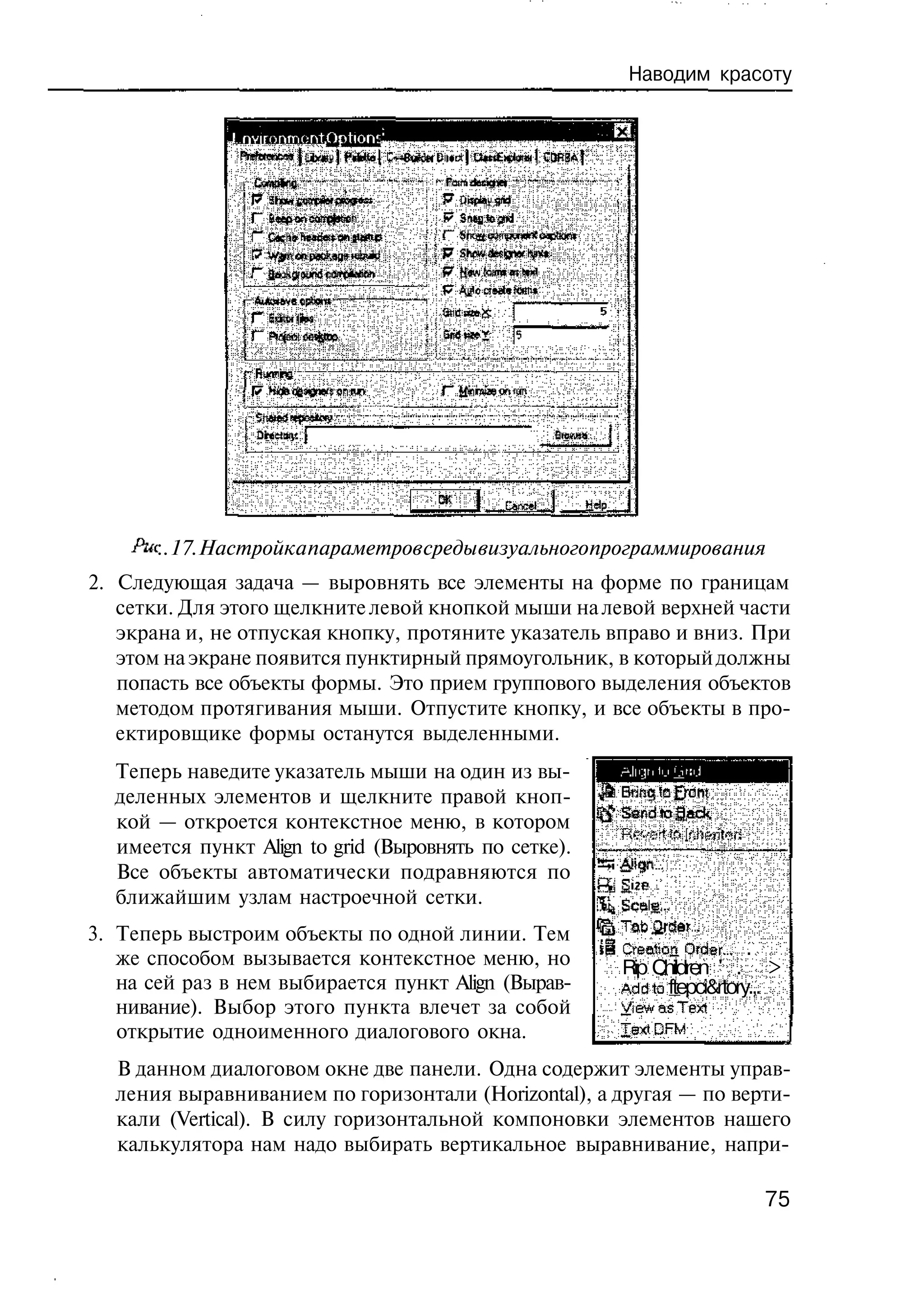 Наводим красоту

              Lnvironmorvt Options




                                           Cne
                                            acl       Hp
                                                       el

       :. 17. Настройка параметров среды визуального программирования
2. Следующая задача — выровнять все элементы на форме по границам
   сетки. Для этого щелкните левой кнопкой мыши на левой верхней части
   экрана и, не отпуская кнопку, протяните указатель вправо и вниз. При
   этом на экране появится пунктирный прямоугольник, в который должны
   попасть все объекты формы. Это прием группового выделения объектов
   методом протягивания мыши. Отпустите кнопку, и все объекты в про-
   ектировщике формы останутся выделенными.
  Теперь наведите указатель мыши на один из вы-
  деленных элементов и щелкните правой кноп-
  кой — откроется контекстное меню, в котором
  имеется пункт Align to grid (Выровнять по сетке).
  Все объекты автоматически подравняются по
  ближайшим узлам настроечной сетки.
3. Теперь выстроим объекты по одной линии. Тем
   же способом вызывается контекстное меню, но              Creation Order...' .
                                                            Rip Children ' . >
   на сей раз в нем выбирается пункт Align (Вырав-          Addta ftepci&rtory.,.
   нивание). Выбор этого пункта влечет за собой             yiewasTexi
   открытие одноименного диалогового окна.                  TextPFM

  В данном диалоговом окне две панели. Одна содержит элементы управ-
  ления выравниванием по горизонтали (Horizontal), а другая — по верти-
  кали (Vertical). В силу горизонтальной компоновки элементов нашего
  калькулятора нам надо выбирать вертикальное выравнивание, напри-

                                                                              75
 