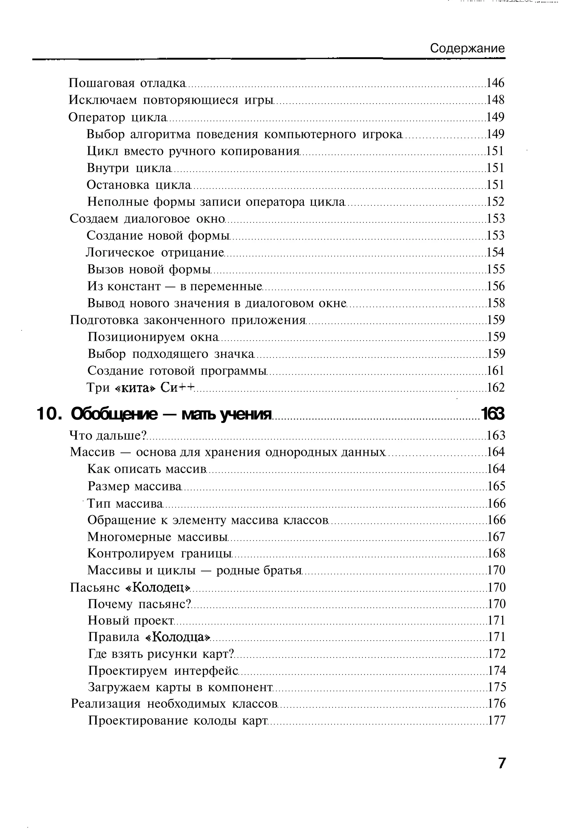 Содержание

   Пошаговая отладка                                         146
   Исключаем повторяющиеся игры                              148
   Оператор цикла                                            149
     Выбор алгоритма поведения компьютерного игрока          149
     Цикл вместо ручного копирования                         151
     Внутри цикла                                            151
     Остановка цикла                                         151
     Неполные формы записи оператора цикла                   152
   Создаем диалоговое окно                                   153
     Создание новой формы                                    153
     Логическое отрицание                                    154
     Вызов новой формы                                       155
     Из констант — в переменные                              156
     Вывод нового значения в диалоговом окне                 158
   Подготовка законченного приложения                        159
     Позиционируем окна                                      159
     Выбор подходящего значка                                159
     Создание готовой программы                              161
     Три «кита» Си++                                         162

10. Обобщение — мать учения                                 13
                                                             6
   Что дальше?                                               163
   Массив — основа для хранения однородных данных            164
     Как описать массив                                      164
     Размер массива                                          165
     Тип массива                                             166
     Обращение к элементу массива классов                    166
     Многомерные массивы                                     167
     Контролируем границы                                    168
     Массивы и циклы — родные братья                         170
   Пасьянс «Колодец»                                         170
     Почему пасьянс?                                         170
     Новый проект                                            171
     Правила «Колодца»                                       171
     Где взять рисунки карт?                                 172
     Проектируем интерфейс                                   174
     Загружаем карты в компонент                             175
   Реализация необходимых классов                            176
     Проектирование колоды карт                              177
 