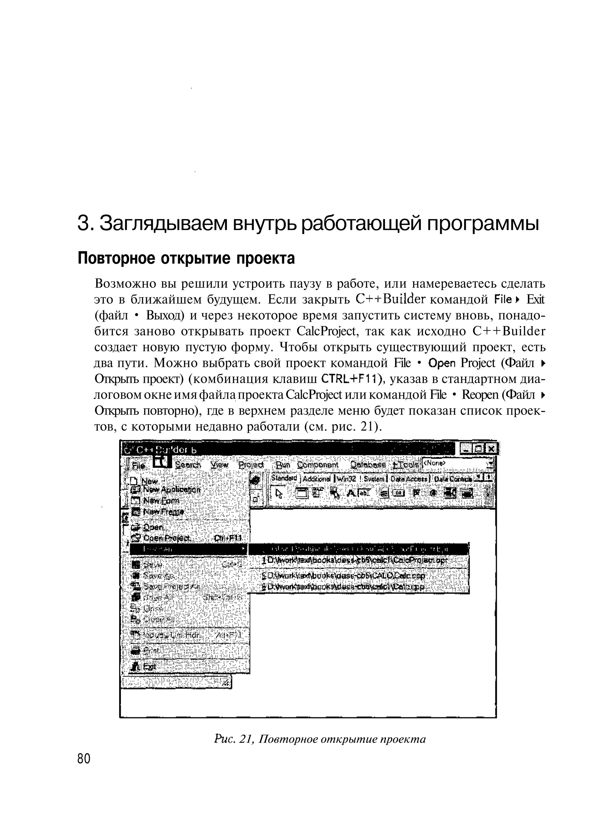 3. Заглядываем внутрь работающей программы
Повторное открытие проекта
     Возможно вы решили устроить паузу в работе, или намереваетесь сделать
     это в ближайшем будущем. Если закрыть C++Builder командой File» Exit
     (файл • Выход) и через некоторое время запустить систему вновь, понадо-
     бится заново открывать проект CalcProject, так как исходно C++Builder
     создает новую пустую форму. Чтобы открыть существующий проект, есть
     два пути. Можно выбрать свой проект командой File • Open Project (Файл •
     Открыть проект) (комбинация клавиш CTRL+F11), указав в стандартном диа-
     логовом окне имя файла проекта CalcProject или командой File • Reopen (Файл •
     Открыть повторно), где в верхнем разделе меню будет показан список проек-
     тов, с которыми недавно работали (см. рис. 21).

               Et§ahywge BunC pe 0aaeca
                d er e r d o on abs Irs
                 i ci q
          f.-'C++Buildor Ь
                             mnt f     l                                                 •за
          .Qb w
             l
             e                      f; Siarafad j Adjuonal I Wm32 ! Swieral Ог*аАес*«)
                                                            A f S Й СШ
                                                              ST




                             Рис. 21, Повторное открытие проекта
80
 