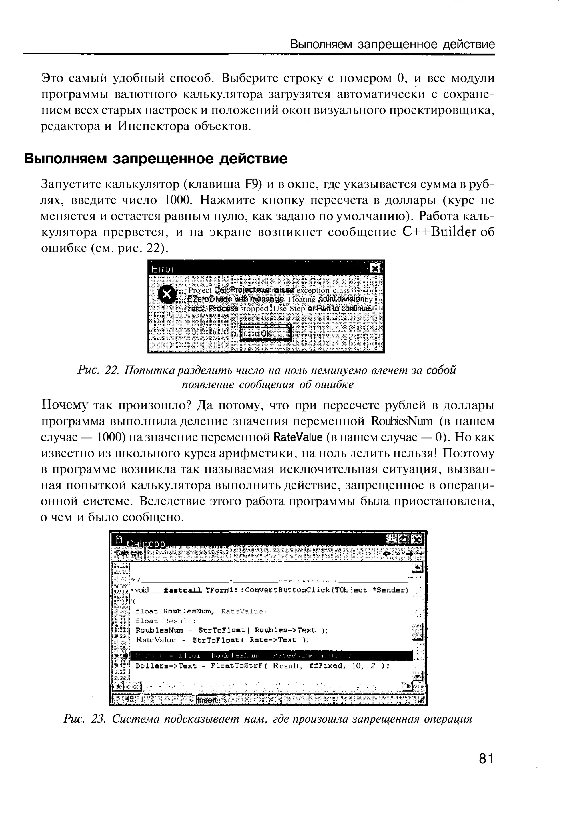 Выполняем запрещенное действие

 Это самый удобный способ. Выберите строку с номером 0, и все модули
 программы валютного калькулятора загрузятся автоматически с сохране-
 нием всех старых настроек и положений окон визуального проектировщика,
 редактора и Инспектора объектов.

Выполняем запрещенное действие
 Запустите калькулятор (клавиша F9) и в окне, где указывается сумма в руб-
 лях, введите число 1000. Нажмите кнопку пересчета в доллары (курс не
 меняется и остается равным нулю, как задано по умолчанию). Работа каль-
 кулятора прервется, и на экране возникнет сообщение C++Builder об
 ошибке (см. рис. 22).


                             Project CalcP"3JBc?.e*B raisae exception class
                             EZeroZiNiie «sdi rreseaga 'Floating аоЫъмччзп by
                             zerc'. Prccass stopped Use Step crRt-nto сзп'.^е.


                                                OK




       Рис. 22. Попытка разделить число на ноль неминуемо влечет за собой
                         появление сообщения об ошибке
 Почем}' так произошло? Да потому, что при пересчете рублей в доллары
 программа выполнила деление значения переменной RoubiesNum (в нашем
 случае — 1000) на значение переменной RateValue (в нашем случае — 0). Но как
 известно из школьного курса арифметики, на ноль делить нельзя! Поэтому
 в программе возникла так называемая исключительная ситуация, вызван-
 ная попыткой калькулятора выполнить действие, запрещенное в операци-
 онной системе. Вследствие этого работа программы была приостановлена,
 о чем и было сообщено.
               Calc cpp

                //                        .          —_ _-— _ _ ,
                                                      _, *. _ _ _
               •void    f a s t c a l l TFornil: :ConvertButtonClick(TCtoject "Sender)
               '(
                 float RoublesNum, RateValue;
                 float Result;
                 RoubleaNum - StrToFloat( Roubles->Text );
                 RateValue - StcToFloat( Rate->Text );


                 DollaE3->Text - TloatToStrF( Result, « J l x e d , 10, 2


             iLJ
               43 1            "itnsert
    Рис. 23. Система подсказывает нам, где произошла запрещенная операция


                                                                                         81
 