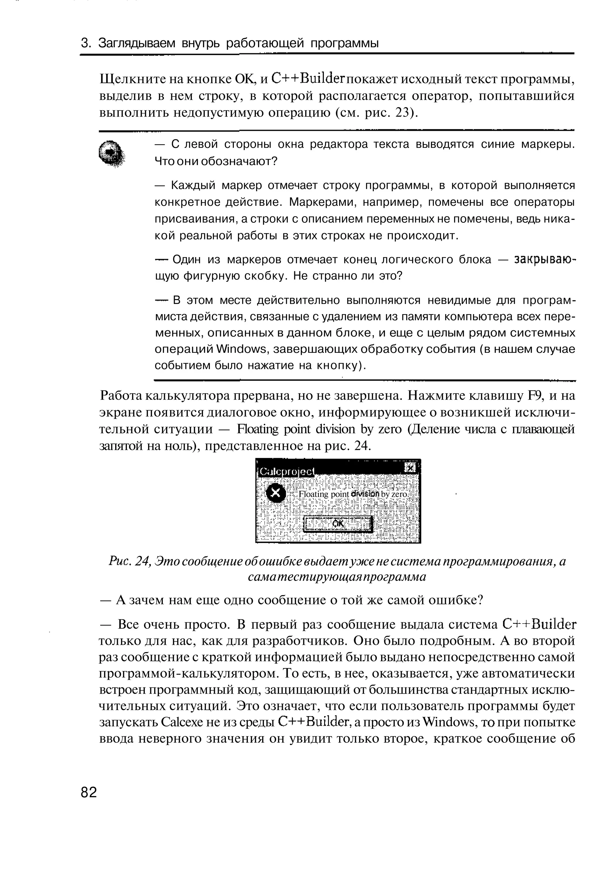 3. Заглядываем внутрь работающей программы

     Щелкните на кнопке ОК, и C++Builder покажет исходный текст программы,
     выделив в нем строку, в которой располагается оператор, попытавшийся
     выполнить недопустимую операцию (см. рис. 23).

             — С левой стороны окна редактора текста выводятся синие маркеры.
             Что они обозначают?

             — Каждый маркер отмечает строку программы, в которой выполняется
             конкретное действие. Маркерами, например, помечены все операторы
             присваивания, а строки с описанием переменных не помечены, ведь ника-
             кой реальной работы в этих строках не происходит.

              — Один из маркеров отмечает конец логического блока — закрываю-
              щую фигурную скобку. Не странно ли это?

              — В этом месте действительно выполняются невидимые для програм-
              миста действия, связанные с удалением из памяти компьютера всех пере-
              менных, описанных в данном блоке, и еще с целым рядом системных
              операций Windows, завершающих обработку события (в нашем случае
              событием было нажатие на кнопку).

     Работа калькулятора прервана, но не завершена. Нажмите клавишу F9, и на
     экране появится диалоговое окно, информирующее о возникшей исключи-
     тельной ситуации — Floating point division by zero (Деление числа с плавающей
     запятой на ноль), представленное на рис. 24.
                              iC;jlc|)rojec)
                                       Floating point division by zero




      Рис, 24, Это сообщение об ошибке выдает уже не система программирования, а
                              сама тестирующая программа
     — А зачем нам еще одно сообщение о той же самой ошибке?
     — Все очень просто. В первый раз сообщение выдала система C++Builder
     только для нас, как для разработчиков. Оно было подробным. А во второй
     раз сообщение с краткой информацией было выдано непосредственно самой
     программой-калькулятором. То есть, в нее, оказывается, уже автоматически
     встроен программный код, защищающий от большинства стандартных исклю-
     чительных ситуаций. Это означает, что если пользователь программы будет
     запускать Calcexe не из среды C++Builder, а просто из Windows, то при попытке
     ввода неверного значения он увидит только второе, краткое сообщение об



82
 
