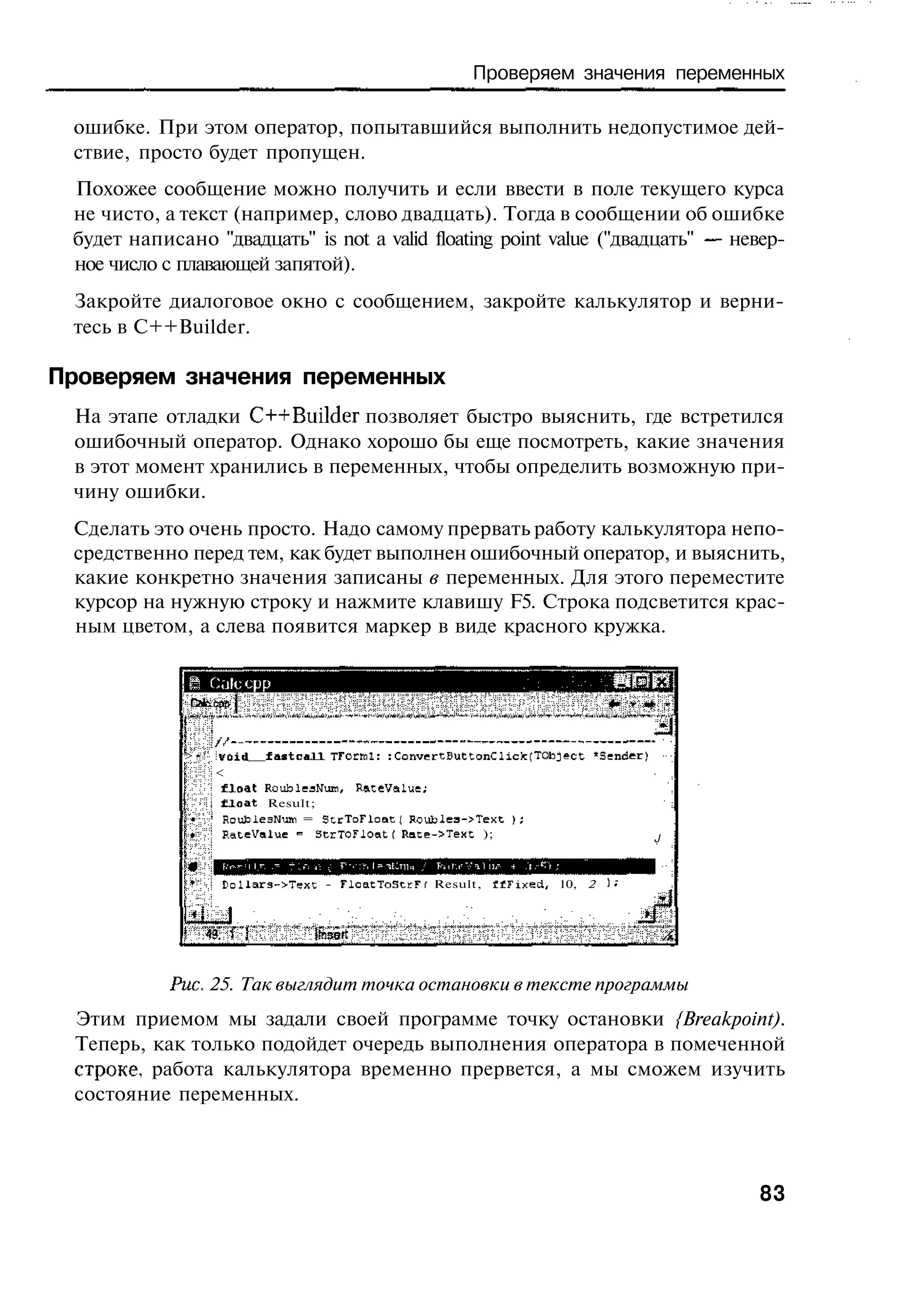Проверяем значения переменных

 ошибке. При этом оператор, попытавшийся выполнить недопустимое дей-
 ствие, просто будет пропущен.
 Похожее сообщение можно получить и если ввести в поле текущего курса
 не чисто, а текст (например, слово двадцать). Тогда в сообщении об ошибке
 будет написано "двадцать" is not a valid floating point value ("двадцать" — невер-
 ное число с плавающей запятой).
 Закройте диалоговое окно с сообщением, закройте калькулятор и верни-
 тесь в C++Builder.

Проверяем значения переменных
 На этапе отладки C++Builder позволяет быстро выяснить, где встретился
 ошибочный оператор. Однако хорошо бы еще посмотреть, какие значения
 в этот момент хранились в переменных, чтобы определить возможную при-
 чину ошибки.
 Сделать это очень просто. Надо самому прервать работу калькулятора непо-
 средственно перед тем, как будет выполнен ошибочный оператор, и выяснить,
 какие конкретно значения записаны в переменных. Для этого переместите
 курсор на нужную строку и нажмите клавишу F5. Строка подсветится крас-
 ным цветом, а слева появится маркер в виде красного кружка.

              Ш 0,'ilc cpp



             >•   ivoid   fastcaJJL TFctrnl г : ConvertButtonClicfc [TOb j e c t 'Sender)
                  <
                   float RoublesHuiti, ReteValue;
                   f i o a t Result;
                   RoufclesNum = StrToFloatl Roublea->Text );
                   RateValue = StrToFloatf Rate->Text );                                    J



                  Dollar3->Texc - FloatToStcFf Result, « F i n e d ,      10, 2




            Puc. 25. Так выглядит точка остановки в тексте программы
 Этим приемом мы задали своей программе точку остановки {Breakpoint).
 Теперь, как только подойдет очередь выполнения оператора в помеченной
 строке, работа калькулятора временно прервется, а мы сможем изучить
 состояние переменных.



                                                                                                83
 