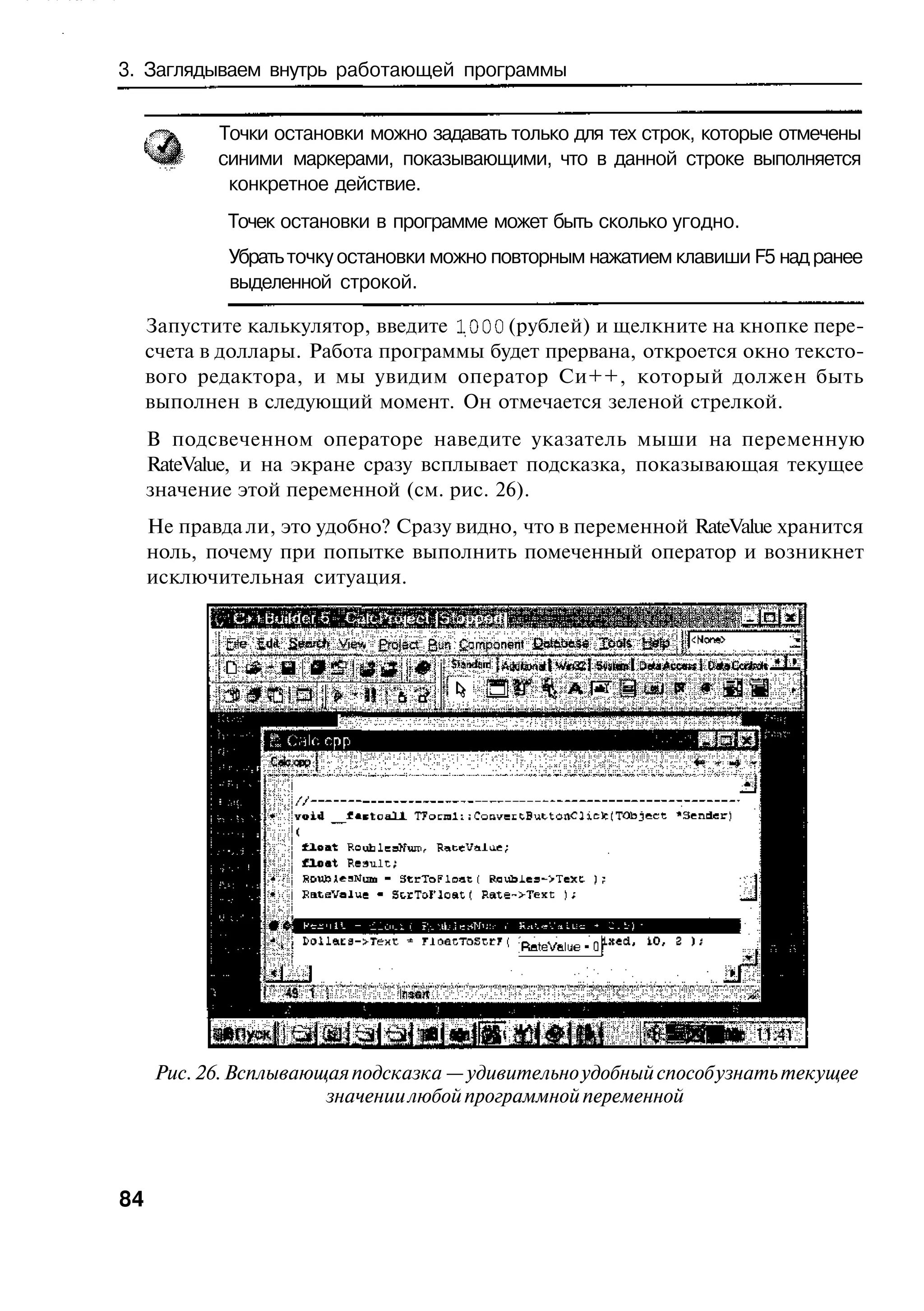 3. Заглядываем внутрь работающей программы


     О|     Точки остановки можно задавать только для тех строк, которые отмечены
     ^Ш     синими маркерами, показывающими, что в данной строке выполняется
             конкретное действие.
             Точек остановки в программе может быть сколько угодно.
             Убрать точку остановки можно повторным нажатием клавиши F5 над ранее
             выделенной строкой.

     Запустите калькулятор, введите 1000 (рублей) и щелкните на кнопке пере-
     счета в доллары. Работа программы будет прервана, откроется окно тексто-
     вого редактора, и мы увидим оператор Си++, который должен быть
     выполнен в следующий момент. Он отмечается зеленой стрелкой.
     В подсвеченном операторе наведите указатель мыши на переменную
     RateValue, и на экране сразу всплывает подсказка, показывающая текущее
     значение этой переменной (см. рис. 26).
     Не правда ли, это удобно? Сразу видно, что в переменной RateValue хранится
     ноль, почему при попытке выполнить помеченный оператор и возникнет
     исключительная ситуация.


                        View Erajsct Qm £omponent




     Рис. 26. Всплывающая подсказка — удивительно удобный способ узнать текущее
                       значении любой программной переменной




84
 