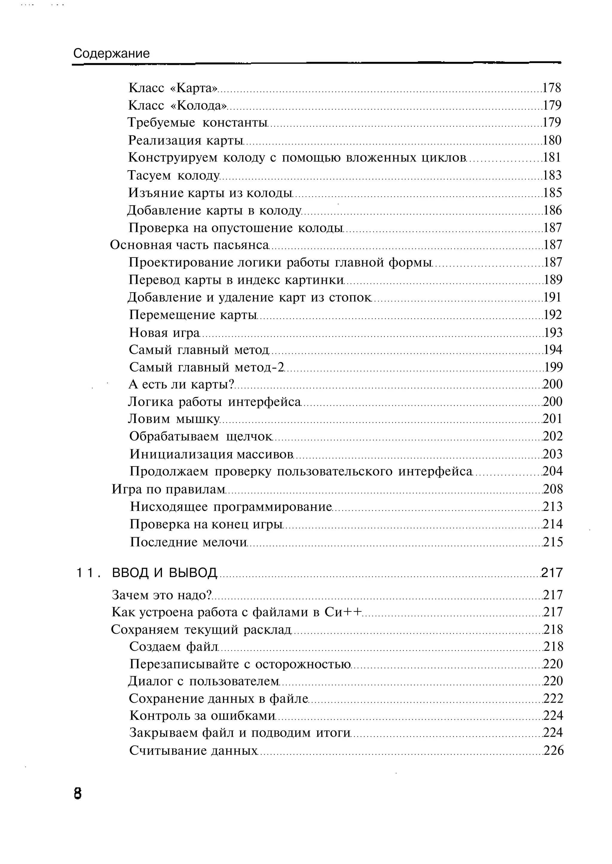 Содержание

      Класс «Карта»                                      178
      Класс «Колода»                                     179
      Требуемые константы                                179
      Реализация карты                                   180
      Конструируем колоду с помощью вложенных циклов     181
      Тасуем колоду                                      183
      Изъяние карты из колоды                            185
      Добавление карты в колоду                          186
      Проверка на опустошение колоды                     187
    Основная часть пасьянса                              187
      Проектирование логики работы главной формы         187
      Перевод карты в индекс картинки                    189
      Добавление и удаление карт из стопок               191
      Перемещение карты                                  192
      Новая игра                                         193
      Самый главный метод                                194
      Самый главный метод-2                              199
      А есть ли карты?                                   200
      Логика работы интерфейса                           200
      Ловим мышку                                        201
      Обрабатываем щелчок                                202
      Инициализация массивов                             203
      Продолжаем проверку пользовательского интерфейса   204
    Игра по правилам                                     208
      Нисходящее программирование                        213
      Проверка на конец игры                             214
      Последние мелочи                                   215

1 1 . ВВОД И ВЫВОД                                       217
    Зачем это надо?                                      217
    Как устроена работа с файлами в Си++                 217
    Сохраняем текущий расклад                            218
      Создаем файл                                       218
      Перезаписывайте с осторожностью                    220
      Диалог с пользователем                             220
      Сохранение данных в файле                          222
      Контроль за ошибками                               224
      Закрываем файл и подводим итоги                    224
      Считывание данных                                  226
 