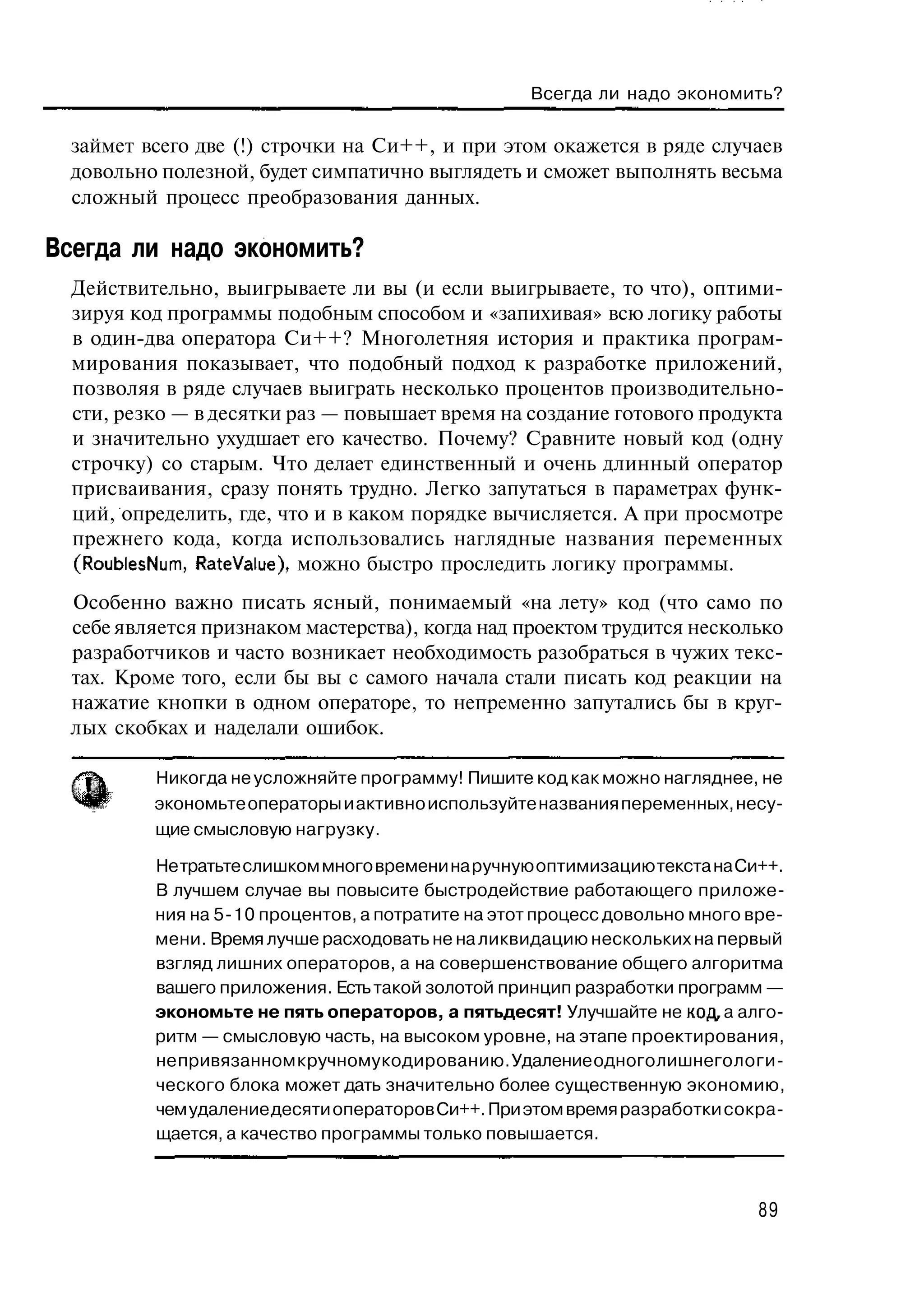 Всегда ли надо экономить?

  займет всего две (!) строчки на Си++, и при этом окажется в ряде случаев
  довольно полезной, будет симпатично выглядеть и сможет выполнять весьма
  сложный процесс преобразования данных.

Всегда ли надо экономить?
  Действительно, выигрываете ли вы (и если выигрываете, то что), оптими-
  зируя код программы подобным способом и «запихивая» всю логику работы
  в один-два оператора Си++? Многолетняя история и практика програм-
  мирования показывает, что подобный подход к разработке приложений,
  позволяя в ряде случаев выиграть несколько процентов производительно-
  сти, резко — в десятки раз — повышает время на создание готового продукта
  и значительно ухудшает его качество. Почему? Сравните новый код (одну
  строчку) со старым. Что делает единственный и очень длинный оператор
  присваивания, сразу понять трудно. Легко запутаться в параметрах функ-
  ций, определить, где, что и в каком порядке вычисляется. А при просмотре
  прежнего кода, когда использовались наглядные названия переменных
  (RoublesNum, RateValue), можно быстро проследить логику программы.
  Особенно важно писать ясный, понимаемый «на лету» код (что само по
  себе является признаком мастерства), когда над проектом трудится несколько
  разработчиков и часто возникает необходимость разобраться в чужих текс-
  тах. Кроме того, если бы вы с самого начала стали писать код реакции на
  нажатие кнопки в одном операторе, то непременно запутались бы в круг-
  лых скобках и наделали ошибок.

          Никогда не усложняйте программу! Пишите код как можно нагляднее, не
          экономьте операторы и активно используйте названия переменных, несу-
          щие смысловую нагрузку.

          Не тратьте слишком много времени на ручную оптимизацию текста на Си++.
          В лучшем случае вы повысите быстродействие работающего приложе-
          ния на 5-10 процентов, а потратите на этот процесс довольно много вре-
          мени. Время лучше расходовать не на ликвидацию нескольких на первый
          взгляд лишних операторов, а на совершенствование общего алгоритма
          вашего приложения. Есть такой золотой принцип разработки программ —
          экономьте не пять операторов, а пятьдесят! Улучшайте не код, а алго-
          ритм — смысловую часть, на высоком уровне, на этапе проектирования,
          не привязанном к ручному кодированию. Удаление одного лишнего логи-
          ческого блока может дать значительно более существенную экономию,
          чем удаление десяти операторов Си++. При этом время разработки сокра-
          щается, а качество программы только повышается.



                                                                             89
 