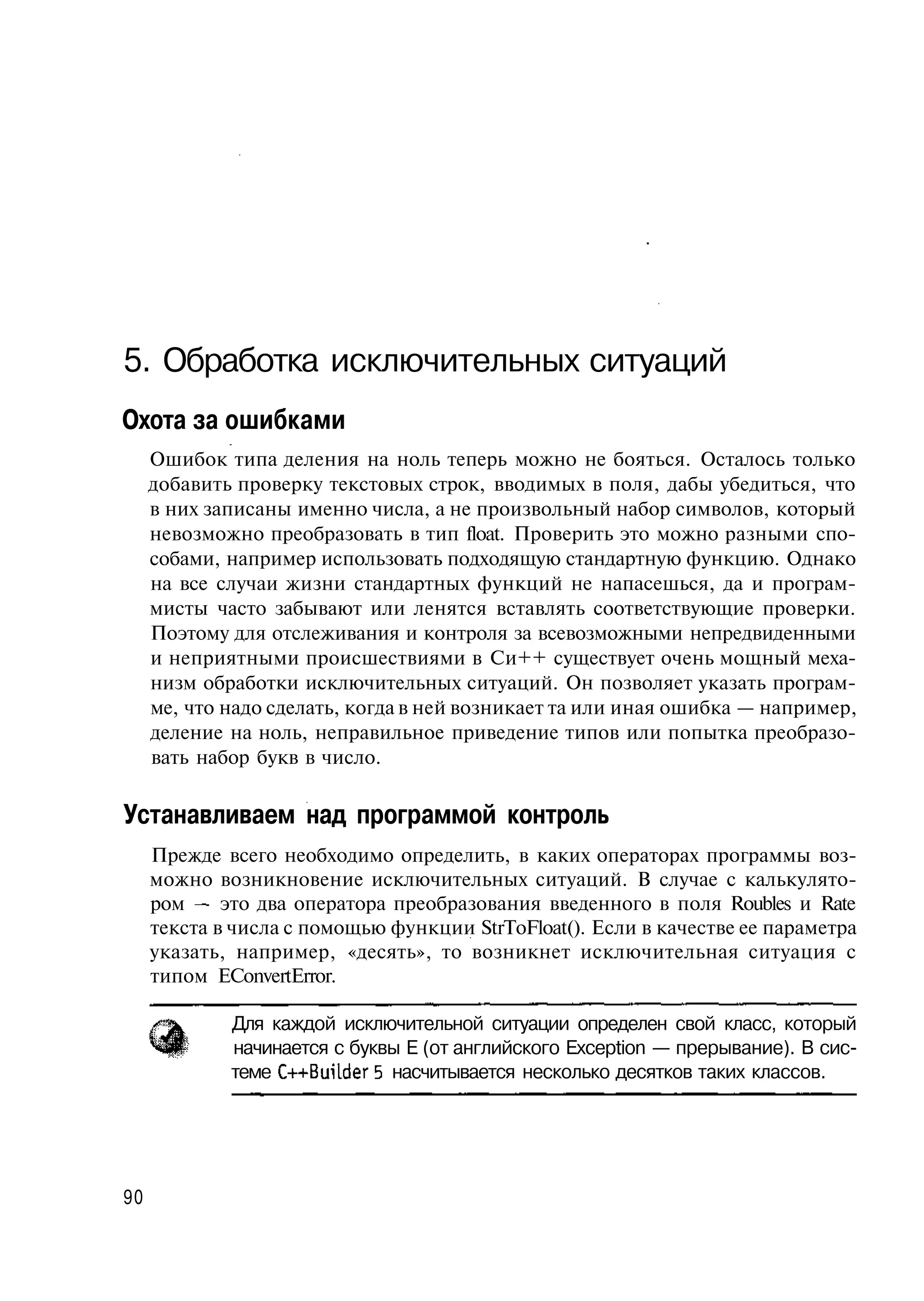 5. Обработка исключительных ситуаций
Охота за ошибками
     Ошибок типа деления на ноль теперь можно не бояться. Осталось только
     добавить проверку текстовых строк, вводимых в поля, дабы убедиться, что
     в них записаны именно числа, а не произвольный набор символов, который
     невозможно преобразовать в тип float. Проверить это можно разными спо-
     собами, например использовать подходящую стандартную функцию. Однако
     на все случаи жизни стандартных функций не напасешься, да и програм-
     мисты часто забывают или ленятся вставлять соответствующие проверки.
     Поэтому для отслеживания и контроля за всевозможными непредвиденными
     и неприятными происшествиями в Си++ существует очень мощный меха-
     низм обработки исключительных ситуаций. Он позволяет указать програм-
     ме, что надо сделать, когда в ней возникает та или иная ошибка — например,
     деление на ноль, неправильное приведение типов или попытка преобразо-
     вать набор букв в число.

Устанавливаем над программой контроль
     Прежде всего необходимо определить, в каких операторах программы воз-
     можно возникновение исключительных ситуаций. В случае с калькулято-
     ром — это два оператора преобразования введенного в поля Roubles и Rate
     текста в числа с помощью функции StrToFloat(). Если в качестве ее параметра
     указать, например, «десять», то возникнет исключительная ситуация с
     типом EConvertError.

             Для каждой исключительной ситуации определен свой класс, который
             начинается с буквы Е (от английского Exception — прерывание). В сис-
             теме C++Builder 5 насчитывается несколько десятков таких классов.




90
 