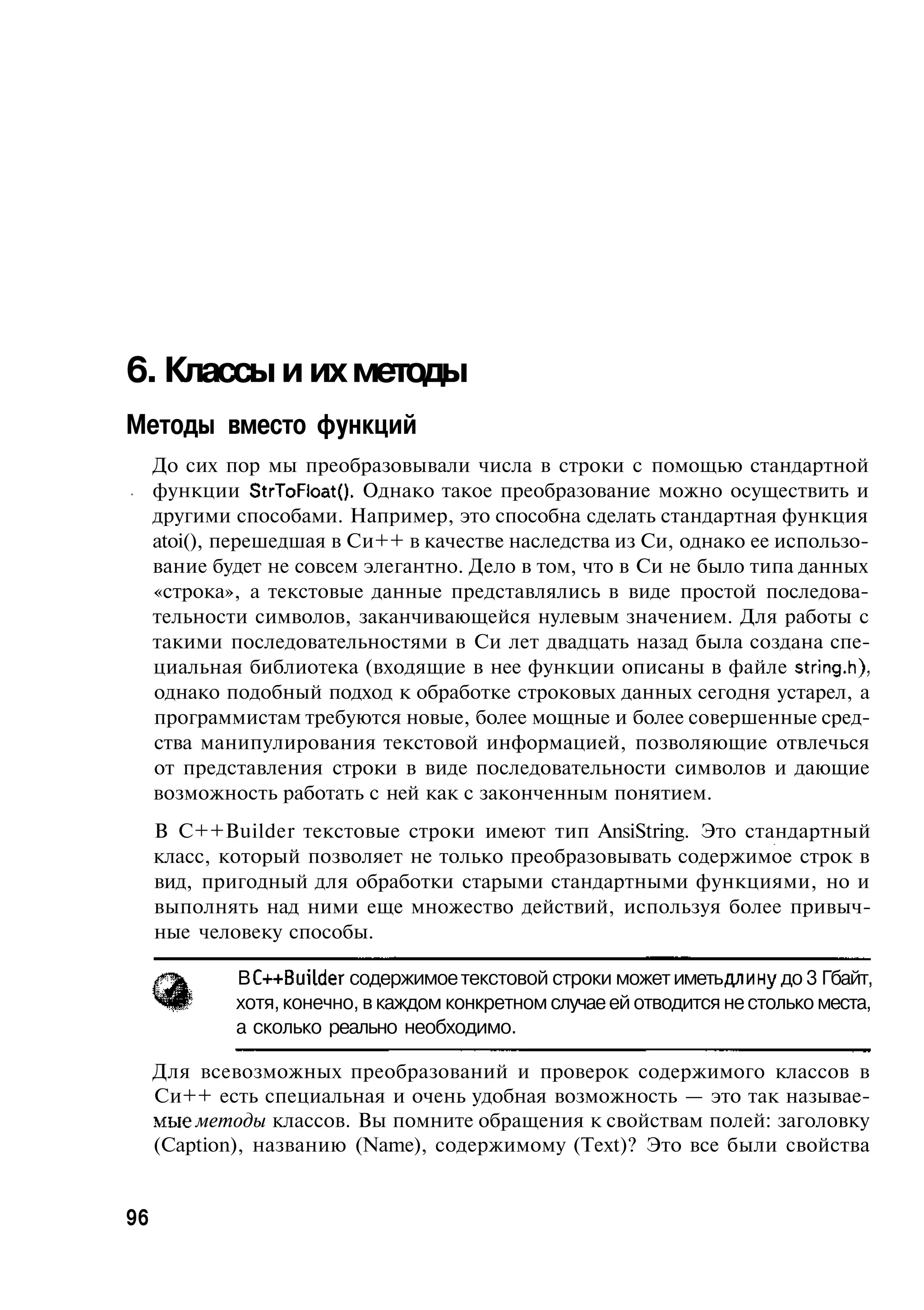 6. Классы и их методы
Методы вместо функций
     До сих пор мы преобразовывали числа в строки с помощью стандартной
     функции StrToFloat(). Однако такое преобразование можно осуществить и
     другими способами. Например, это способна сделать стандартная функция
     atoi(), перешедшая в Си++ в качестве наследства из Си, однако ее использо-
     вание будет не совсем элегантно. Дело в том, что в Си не было типа данных
     «строка», а текстовые данные представлялись в виде простой последова-
     тельности символов, заканчивающейся нулевым значением. Для работы с
     такими последовательностями в Си лет двадцать назад была создана спе-
     циальная библиотека (входящие в нее функции описаны в файле string.h),
     однако подобный подход к обработке строковых данных сегодня устарел, а
     программистам требуются новые, более мощные и более совершенные сред-
     ства манипулирования текстовой информацией, позволяющие отвлечься
     от представления строки в виде последовательности символов и дающие
     возможность работать с ней как с законченным понятием.
     В C++Builder текстовые строки имеют тип AnsiString. Это стандартный
     класс, который позволяет не только преобразовывать содержимое строк в
     вид, пригодный для обработки старыми стандартными функциями, но и
     выполнять над ними еще множество действий, используя более привыч-
     ные человеку способы.

             В С-н-Builder содержимое текстовой строки может иметь длину до 3 Гбайт,
             хотя, конечно, в каждом конкретном случае ей отводится не столько места,
             а сколько реально необходимо.

     Для всевозможных преобразований и проверок содержимого классов в
     Си++ есть специальная и очень удобная возможность — это так называе-
     мые методы классов. Вы помните обращения к свойствам полей: заголовку
     (Caption), названию (Name), содержимому (Text)? Это все были свойства


96
 