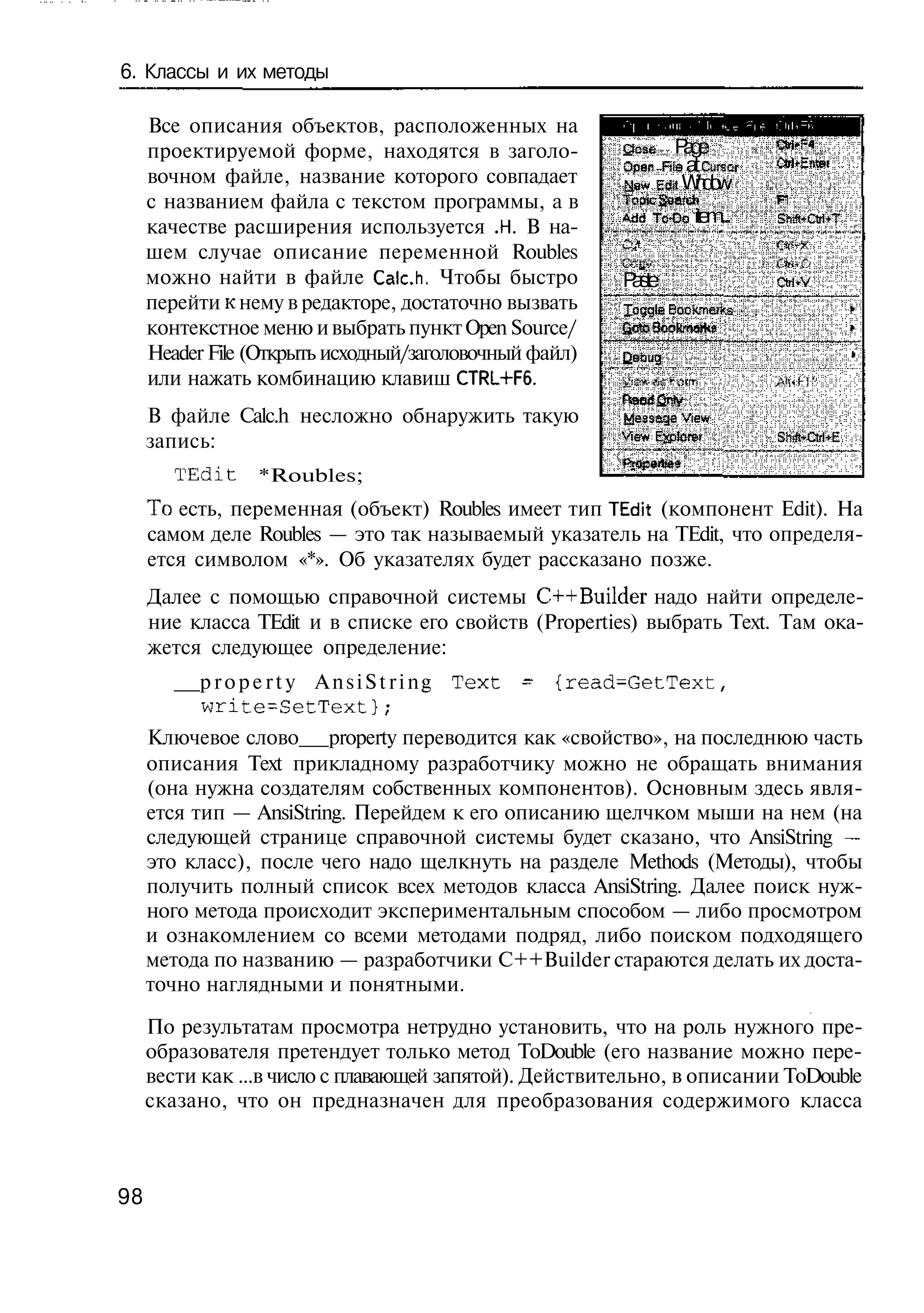 6. Классы и их методы

     Все описания объектов, расположенных на
     проектируемой форме, находятся в заголо-           Qcse P gae
                                                        O e Ftie a C iar
                                                         pn       t Lr t
     вочном файле, название которого совпадает          Ns S t W d w
                                                         Jw df n oi
     с названием файла с текстом программы, а в
                                                        A d T - o item...
                                                         d cO               SrV ti T
                                                                             i. Cr+
     качестве расширения используется .Н. В на-
     шем случае описание переменной Roubles
     можно найти в файле Calc.h, Чтобы быстро           P se
                                                          at                OtrirV
     перейти к нему в редакторе, достаточно вызвать     Iaggle E o m K
                                                                ok e s
                                                                     i
     контекстное меню и выбрать пункт Open Source/
     Header File (Открыть исходный/заголовочный файл)   Oog
                                                         eu                            *
     или нажать комбинацию клавиш CTRL+F6.
     В файле Calc.h несложно обнаружить такую           M sa e V w
                                                           es g ie
     запись:                                            view Ep r r
                                                              vl e
                                                               D            S-^CtrKE
        TEdit    *Roubles;
     То есть, переменная (объект) Roubles имеет тип TEdit (компонент Edit). На
     самом деле Roubles — это так называемый указатель на TEdit, что определя-
     ется символом «*». Об указателях будет рассказано позже.
     Далее с помощью справочной системы C++Builder надо найти определе-
     ние класса TEdit и в списке его свойств (Properties) выбрать Text. Там ока-
     жется следующее определение:
           p r o p e r t y A n s i S t r i n g Text - {read=GetText,
           write-SetText};
     Ключевое слово property переводится как «свойство», на последнюю часть
     описания Text прикладному разработчику можно не обращать внимания
     (она нужна создателям собственных компонентов). Основным здесь явля-
     ется тип — AnsiString. Перейдем к его описанию щелчком мыши на нем (на
     следующей странице справочной системы будет сказано, что AnsiString —
     это класс), после чего надо щелкнуть на разделе Methods (Методы), чтобы
     получить полный список всех методов класса AnsiString. Далее поиск нуж-
     ного метода происходит экспериментальным способом — либо просмотром
     и ознакомлением со всеми методами подряд, либо поиском подходящего
     метода по названию — разработчики C++Builder стараются делать их доста-
     точно наглядными и понятными.

     По результатам просмотра нетрудно установить, что на роль нужного пре-
     образователя претендует только метод ToDouble (его название можно пере-
     вести как ...в число с плавающей запятой). Действительно, в описании ToDouble
     сказано, что он предназначен для преобразования содержимого класса



98
 