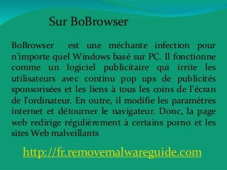 Sur BoBrowser
BoBrowser est une méchante infection pour
n'importe quel Windows basé sur PC. Il fonctionne
comme un logiciel publicitaire qui irrite les
utilisateurs avec continu pop ups de publicités
sponsorisées et les liens à tous les coins de l'écran
de l'ordinateur. En outre, il modifie les paramètres
internet et détourner le navigateur. Donc, la page
web redirige régulièrement à certains porno et les
sites Web malveillants
http://fr.removemalwareguide.com
 