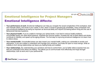 © Grant Thornton LLP. All rights reserved.
Emotional Intelligence Affects:
• Your performance at work. Emotional intelligence can help you navigate the social complexities of the workplace, lead
and motivate others, and excel in your career. In fact, when it comes to gauging job candidates, many companies now
view emotional intelligence as being as important as technical ability and require EQ testing before hiring and the use of
Behavioral Interview questions.
• Your physical health. If you’re unable to manage your stress levels, it can lead to serious health problems.
Uncontrolled stress can raise blood pressure, suppress the immune system, increase the risk of heart attack and stroke,
contribute to infertility, and speed up the aging process. The first step to improving emotional intelligence is to learn how
to relieve stress.
• Your mental health. Uncontrolled stress can also impact your mental health, making you vulnerable to anxiety and
depression. If you are unable to understand and manage your emotions, you’ll also be open to mood swings, while an
inability to form strong relationships can leave you feeling lonely and isolated.
• Your relationships. By understanding your emotions and how to control them, you’re better able to express how you
feel and understand how others are feeling. This allows you to communicate more effectively and forge stronger
relationships, both at work and in your personal life.
Emotional Intelligence for Project Managers
 