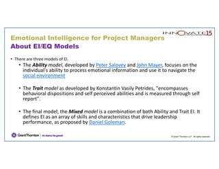 © Grant Thornton LLP. All rights reserved.
About EI/EQ Models
• There are three models of EI. 
• The Ability model, developed by Peter Salovey and John Mayer, focuses on the 
individual's ability to process emotional information and use it to navigate the 
social environment
• The Trait model as developed by Konstantin Vasily Petrides, "encompasses 
behavioral dispositions and self perceived abilities and is measured through self 
report".
• The final model, the Mixed model is a combination of both Ability and Trait EI. It 
defines EI as an array of skills and characteristics that drive leadership 
performance, as proposed by Daniel Goleman.
Emotional Intelligence for Project Managers
 