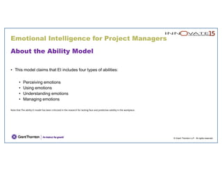 © Grant Thornton LLP. All rights reserved.
About the Ability Model
• This model claims that EI includes four types of abilities:
• Perceiving emotions
• Using emotions
• Understanding emotions
• Managing emotions
Note that The ability EI model has been criticized in the research for lacking face and predictive validity in the workplace.
Emotional Intelligence for Project Managers
 