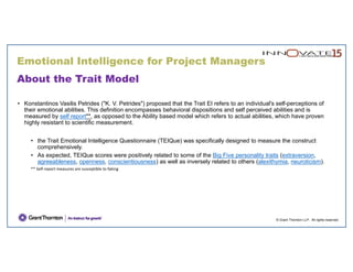 © Grant Thornton LLP. All rights reserved.
About the Trait Model
• Konstantinos Vasilis Petrides ("K. V. Petrides") proposed that the Trait EI refers to an individual's self-perceptions of
their emotional abilities. This definition encompasses behavioral dispositions and self perceived abilities and is
measured by self report**, as opposed to the Ability based model which refers to actual abilities, which have proven
highly resistant to scientific measurement.
• the Trait Emotional Intelligence Questionnaire (TEIQue) was specifically designed to measure the construct
comprehensively.
• As expected, TEIQue scores were positively related to some of the Big Five personality traits (extraversion,
agreeableness, openness, conscientiousness) as well as inversely related to others (alexithymia, neuroticism).
** Self‐report measures are susceptible to faking
Emotional Intelligence for Project Managers
 