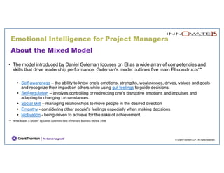 © Grant Thornton LLP. All rights reserved.
About the Mixed Model
• The model introduced by Daniel Goleman focuses on EI as a wide array of competencies and
skills that drive leadership performance. Goleman's model outlines five main EI constructs**
• Self-awareness – the ability to know one's emotions, strengths, weaknesses, drives, values and goals
and recognize their impact on others while using gut feelings to guide decisions.
• Self-regulation – involves controlling or redirecting one's disruptive emotions and impulses and
adapting to changing circumstances.
• Social skill – managing relationships to move people in the desired direction
• Empathy - considering other people's feelings especially when making decisions
• Motivation - being driven to achieve for the sake of achievement.
** "What Makes A Leader" by Daniel Goleman, best of Harvard Business Review 1998
Emotional Intelligence for Project Managers
 