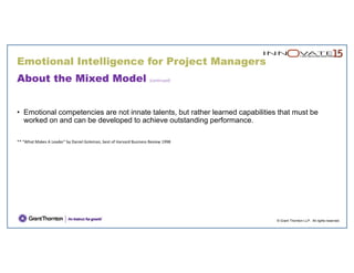 © Grant Thornton LLP. All rights reserved.
About the Mixed Model (continued)
• Emotional competencies are not innate talents, but rather learned capabilities that must be
worked on and can be developed to achieve outstanding performance.
** "What Makes A Leader" by Daniel Goleman, best of Harvard Business Review 1998
Emotional Intelligence for Project Managers
 