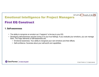 © Grant Thornton LLP. All rights reserved.
First EQ Construct
1. Self-awareness
• The ability to recognize an emotion as it “happens” is the key to your EQ.
• Developing self-awareness requires tuning in to your true feelings. If you evaluate your emotions, you can manage
them. The major elements of self-awareness are:
• Emotional awareness. Your ability to recognize your own emotions and their effects.
• Self-confidence. Sureness about your self-worth and capabilities.
Emotional Intelligence for Project Managers
 