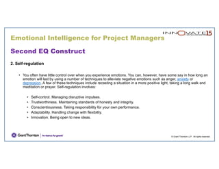 © Grant Thornton LLP. All rights reserved.
Second EQ Construct
2. Self-regulation
• You often have little control over when you experience emotions. You can, however, have some say in how long an
emotion will last by using a number of techniques to alleviate negative emotions such as anger, anxiety or
depression. A few of these techniques include recasting a situation in a more positive light, taking a long walk and
meditation or prayer. Self-regulation involves:
• Self-control. Managing disruptive impulses.
• Trustworthiness. Maintaining standards of honesty and integrity.
• Conscientiousness. Taking responsibility for your own performance.
• Adaptability. Handling change with flexibility.
• Innovation. Being open to new ideas.
Emotional Intelligence for Project Managers
 