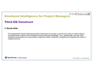 © Grant Thornton LLP. All rights reserved.
Third EQ Construct
3. Social skills
The development of good interpersonal skills is tantamount to success in your life and career. In today’s always-
connected world, everyone has immediate access to technical knowledge. Thus, “people skills” are even more
important now because you must possess a high EQ to better understand, empathize and negotiate with others in
a global economy.
Emotional Intelligence for Project Managers
 