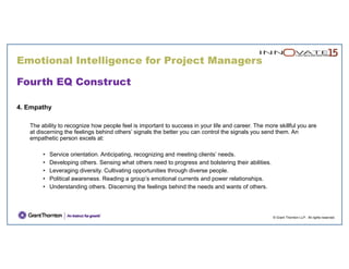 Emotional Intelligence for Project Managers
© Grant Thornton LLP. All rights reserved.
Fourth EQ Construct
4. Empathy
The ability to recognize how people feel is important to success in your life and career. The more skillful you are
at discerning the feelings behind others’ signals the better you can control the signals you send them. An
empathetic person excels at:
• Service orientation. Anticipating, recognizing and meeting clients’ needs.
• Developing others. Sensing what others need to progress and bolstering their abilities.
• Leveraging diversity. Cultivating opportunities through diverse people.
• Political awareness. Reading a group’s emotional currents and power relationships.
• Understanding others. Discerning the feelings behind the needs and wants of others.
 