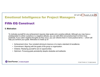 Emotional Intelligence for Project Managers
© Grant Thornton LLP. All rights reserved.
Fifth EQ Construct
5. Motivation
To motivate yourself for any achievement requires clear goals and a positive attitude. Although you may have a
predisposition to either a positive or a negative attitude, you can with effort and practice learn to think more
positively. If you catch negative thoughts as they occur, you can reframe them in more positive terms — which will
help you achieve your goals. Motivation is made up of:
• Achievement drive. Your constant striving to improve or to meet a standard of excellence.
• Commitment. Aligning with the goals of the group or organization.
• Initiative. Readying yourself to act on opportunities.
• Optimism. Pursuing goals persistently despite obstacles and setbacks.
 