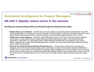 Emotional Intelligence for Project Managers
© Grant Thornton LLP. All rights reserved.
EQ skill 1: Rapidly reduce stress in the moment
Develop your stress-busting skills by working through the following three steps:
• Realize when you’re stressed – The first step to reducing stress is recognizing what stress feels like. How does
your body feel when you’re stressed? Are your muscles or stomach tight or sore? Are your hands clenched? Is your
breath shallow? Being aware of your physical response to stress will help regulate tension when it occurs.
• Identify your stress response – Everyone reacts differently to stress. If you tend to become angry or agitated
under stress, you will respond best to stress-relieving activities that quiet you down. If you tend to become
depressed or withdrawn, you will respond best to stress-relieving activities that are stimulating. If you tend to
freeze—speeding up in some ways while slowing down in others—you need stress-relieving activities that provide
both comfort and stimulation.
• Discover the stress-busting techniques that work for you – The best way to reduce stress quickly is by
engaging one or more of your senses: sight, sound, smell, taste, and touch. Each person responds differently to
sensory input, so you need to find things that are soothing and/or energizing to you. For example, if you’re a visual
person you can relieve stress by surrounding yourself with uplifting images. If you respond more to sound, you may
find a wind chime, a favorite piece of music, or the sound of a water fountain helps to quickly reduce your stress
levels.
 