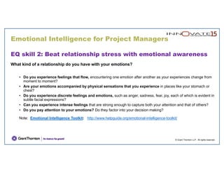 Emotional Intelligence for Project Managers
© Grant Thornton LLP. All rights reserved.
EQ skill 2: Beat relationship stress with emotional awareness
What kind of a relationship do you have with your emotions?
• Do you experience feelings that flow, encountering one emotion after another as your experiences change from
moment to moment?
• Are your emotions accompanied by physical sensations that you experience in places like your stomach or
chest?
• Do you experience discrete feelings and emotions, such as anger, sadness, fear, joy, each of which is evident in
subtle facial expressions?
• Can you experience intense feelings that are strong enough to capture both your attention and that of others?
• Do you pay attention to your emotions? Do they factor into your decision making?
Note: Emotional Intelligence Toolkit: http://www.helpguide.org/emotional-intelligence-toolkit/
 