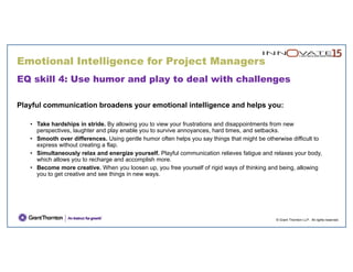 Emotional Intelligence for Project Managers
© Grant Thornton LLP. All rights reserved.
EQ skill 4: Use humor and play to deal with challenges
Playful communication broadens your emotional intelligence and helps you:
• Take hardships in stride. By allowing you to view your frustrations and disappointments from new
perspectives, laughter and play enable you to survive annoyances, hard times, and setbacks.
• Smooth over differences. Using gentle humor often helps you say things that might be otherwise difficult to
express without creating a flap.
• Simultaneously relax and energize yourself. Playful communication relieves fatigue and relaxes your body,
which allows you to recharge and accomplish more.
• Become more creative. When you loosen up, you free yourself of rigid ways of thinking and being, allowing
you to get creative and see things in new ways.
 