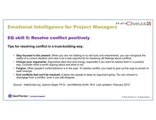 Emotional Intelligence for Project Managers
© Grant Thornton LLP. All rights reserved.
EQ skill 5: Resolve conflict positively
Tips for resolving conflict in a trust-building way:
• Stay focused in the present. When you are not holding on to old hurts and resentments, you can recognize the
reality of a current situation and view it as a new opportunity for resolving old feelings about conflicts.
• Choose your arguments. Arguments take time and energy, especially if you want to resolve them in a positive
way. Consider what is worth arguing about and what is not.
• Forgive. Other people’s hurtful behavior is in the past. To resolve conflict, you need to give up the urge to punish or
seek revenge.
• End conflicts that can't be resolved. It takes two people to keep an argument going. You can choose to
disengage from a conflict, even if you still disagree.
Source: HelpGuide.org, Jeanne Segal, Ph.D., and Melinda Smith, M.A. Last updated: February 2014.
 