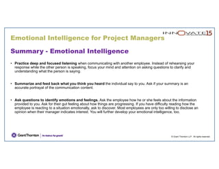 Emotional Intelligence for Project Managers
© Grant Thornton LLP. All rights reserved.
Summary - Emotional Intelligence
• Practice deep and focused listening when communicating with another employee. Instead of rehearsing your
response while the other person is speaking, focus your mind and attention on asking questions to clarify and
understanding what the person is saying.
• Summarize and feed back what you think you heard the individual say to you. Ask if your summary is an
accurate portrayal of the communication content.
• Ask questions to identify emotions and feelings. Ask the employee how he or she feels about the information
provided to you. Ask for their gut feeling about how things are progressing. If you have difficulty reading how the
employee is reacting to a situation emotionally, ask to discover. Most employees are only too willing to disclose an
opinion when their manager indicates interest. You will further develop your emotional intelligence, too.
 