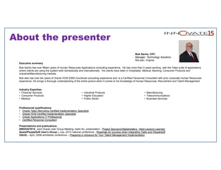 About the presenter
Bob Sachs, CPC
Manager, Technology Solutions
McLean, Virginia
Executive summary
Bob Sachs has over fifteen years of Human Resources Applications consulting experience. He has more than 5 years working with the Taleo suite of applications
where clients are using the system both domestically and internationally. His clients have been in Hospitality, Medical, Banking, Consumer Products and
Industrial/Manufacturing markets.
Bob also has over ten years of Oracle HCM (EBS) functional consulting experience and is a Certified Personnel Consultant with prior corporate Human Resources
experience. He brings a thorough understanding of the entire picture when it comes to his knowledge of Human Resources, Recruitment and Talent Management.
Industry Expertise:
• Financial Services
• Consumer Products
• Medical
• Industrial Products
• Higher Education
• Public Sector
• Manufacturing
• Telecommunications
• Business Services
Professional qualifications
• Oracle Taleo Recruiting Certified Implementation Specialist
• Oracle HCM Certified Implementation Specialist
• Oracle Applications IT Professional
• Certified Personnel Consultant
Presentations and publications
INNOVATE14, Joint Oracle User Group Meeting, Iselin NJ, presentation - Project Sponsors/Stakeholders: Hard Lessons Learned.
Quest/PeopleSoft User’s Group – July, 2013 national conference - Roadmap for success when integrating Taleo and PeopleSoft
OAUG – April, 2008 worldwide conference – Preparing in Advance for Your Talent Management Implementation
 