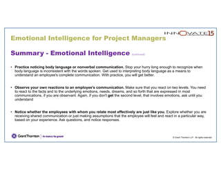 Emotional Intelligence for Project Managers
© Grant Thornton LLP. All rights reserved.
Summary - Emotional Intelligence (continued)
• Practice noticing body language or nonverbal communication. Stop your hurry long enough to recognize when
body language is inconsistent with the words spoken. Get used to interpreting body language as a means to
understand an employee's complete communication. With practice, you will get better.
• Observe your own reactions to an employee's communication. Make sure that you react on two levels. You need
to react to the facts and to the underlying emotions, needs, dreams, and so forth that are expressed in most
communications, if you are observant. Again, if you don't get the second level, that involves emotions, ask until you
understand
• Notice whether the employees with whom you relate most effectively are just like you. Explore whether you are
receiving shared communication or just making assumptions that the employee will feel and react in a particular way,
based on your experience. Ask questions, and notice responses.
 