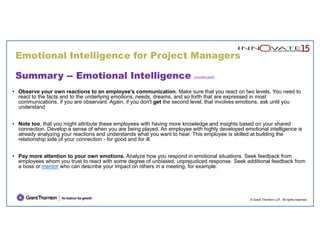 Emotional Intelligence for Project Managers
© Grant Thornton LLP. All rights reserved.
Summary -- Emotional Intelligence (continued)
• Observe your own reactions to an employee's communication. Make sure that you react on two levels. You need to
react to the facts and to the underlying emotions, needs, dreams, and so forth that are expressed in most
communications, if you are observant. Again, if you don't get the second level, that involves emotions, ask until you
understand
• Note too, that you might attribute these employees with having more knowledge and insights based on your shared
connection. Develop a sense of when you are being played. An employee with highly developed emotional intelligence is
already analyzing your reactions and understands what you want to hear. This employee is skilled at building the
relationship side of your connection - for good and for ill.
• Pay more attention to your own emotions. Analyze how you respond in emotional situations. Seek feedback from
employees whom you trust to react with some degree of unbiased, unprejudiced response. Seek additional feedback from
a boss or mentor who can describe your impact on others in a meeting, for example.
 