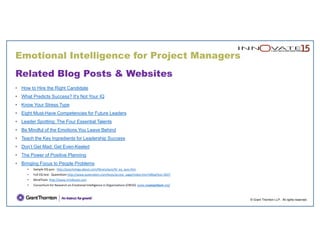 Emotional Intelligence for Project Managers
© Grant Thornton LLP. All rights reserved.
Related Blog Posts & Websites
• How to Hire the Right Candidate
• What Predicts Success? It's Not Your IQ
• Know Your Stress Type
• Eight Must-Have Competencies for Future Leaders
• Leader Spotting: The Four Essential Talents
• Be Mindful of the Emotions You Leave Behind
• Teach the Key Ingredients for Leadership Success
• Don’t Get Mad: Get Even-Keeled
• The Power of Positive Planning
• Bringing Focus to People Problems
• Sample EQ quiz:  http://psychology.about.com/library/quiz/bl_eq_quiz.htm
• Full EQ test:  QueenDom http://www.queendom.com/tests/access_page/index.htm?idRegTest=3037
• MindTools http://www.mindtools.com
• Consortium for Research on Emotional Intelligence in Organizations (CREIO)  www.eiconsortium.org/
 