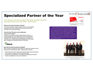 Specialized Partner of the Year
Grant Thornton is the 2014 recipient of the Oracle Excellence Award for
Specialized Partner of the Year: EPM – North America
What are the Oracle Excellence Awards?
The Oracle Excellence Award program honors a small segment
of partners who have excelled at driving business value and
innovation with Oracle technology.
How did Grant Thornton excel at delivering
value and innovation?
Through the successful solution implemented at Ameren – a
$7.5B, long-time St. Louis utilities client. The winning solution
integrated ERP, Hyperion and BI Applications, leveraging our
innovative use of Data Relationship Management as the center
point, creating true “Business Harmony” at Ameren.
How were the award nominees evaluated?
Grant Thornton’s submission was chosen by a panel that included Oracle
Development, Marketing and Sales. Judging criteria included:
• Grant Thornton's role in helping the customer adopt Oracle technology
• The solution’s innovative use of Oracle technology
• Grant Thornton's expertise in developing and deploying the solution
• Customer satisfaction or return on investment
Grant Thornton has demonstrated an outstanding level of
innovation in delivering proven, Oracle-based solutions that
solve our joint customers’ most critical business challenges,”
said Tom LaRocca, senior vice president, North America Sales,
Alliances and Channels, Oracle. “We congratulate Grant
Thornton in achieving the 2014 Oracle Excellence Award for
Specialized Partner of the Year – North America in EPM. This
achievement is a testament to their dedication to excellence and
to providing customers solutions and services that drive real
business value and results.
Tom LaRocca, Oracle; Jeff Henley, Oracle; Ramke 
Ramakrishnan, Grant Thornton; John Stilwell, Grant Thornton; 
Mark Sims, Grant Thornton 
 