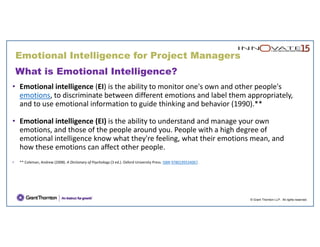 What is Emotional Intelligence?
• Emotional intelligence (EI) is the ability to monitor one's own and other people's 
emotions, to discriminate between different emotions and label them appropriately, 
and to use emotional information to guide thinking and behavior (1990).**
• Emotional intelligence (EI) is the ability to understand and manage your own 
emotions, and those of the people around you. People with a high degree of 
emotional intelligence know what they're feeling, what their emotions mean, and 
how these emotions can affect other people.
• ** Coleman, Andrew (2008). A Dictionary of Psychology (3 ed.). Oxford University Press. ISBN 9780199534067.
© Grant Thornton LLP. All rights reserved.
Emotional Intelligence for Project Managers
 