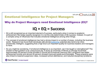 © Grant Thornton LLP. All rights reserved.
Why do Project Managers need Emotional Intelligence (EI)?
IQ + EQ = Success
• IQ is still recognized as an important element of success, particularly when it comes to academic
achievement. But today experts recognize it is not the only determinate of life success. Instead, it is part of
a complex array of influences that includes emotional intelligence among other things.
• The concept of emotional intelligence has had a strong impact in a number of areas, including the business
world. Research has found that individuals with strong leadership potential also tend to be more
emotionally intelligent, suggesting that a high EQ is an important quality for business leaders and managers
to have.
• So you might be wondering, if emotional intelligence is so important, can it be taught or strengthened? The
answer to that question is an unequivocal yes. A study at University of Illinois in Chicago found that
approximately 50 percent of kids enrolled in Social and Emotional Learning (SEL) programs had better
achievement scores and almost 40 percent showed improved grade-point-averages. These programs were
also linked to lowered suspension rates, increased school attendance, and reduced disciplinary problems.
Emotional Intelligence for Project Managers
 