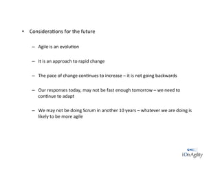 •  Considera/ons	
  for	
  the	
  future	
  
–  Agile	
  is	
  an	
  evolu/on	
  
–  It	
  is	
  an	
  approach	
  to	
  rapid	
  change	
  
–  The	
  pace	
  of	
  change	
  con/nues	
  to	
  increase	
  –	
  it	
  is	
  not	
  going	
  backwards	
  
–  Our	
  responses	
  today,	
  may	
  not	
  be	
  fast	
  enough	
  tomorrow	
  –	
  we	
  need	
  to	
  
con/nue	
  to	
  adapt	
  
–  We	
  may	
  not	
  be	
  doing	
  Scrum	
  in	
  another	
  10	
  years	
  –	
  whatever	
  we	
  are	
  doing	
  is	
  
likely	
  to	
  be	
  more	
  agile	
  
 