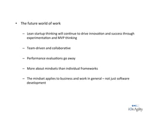 •  The	
  future	
  world	
  of	
  work	
  
	
  
–  Lean	
  startup	
  thinking	
  will	
  con/nue	
  to	
  drive	
  innova/on	
  and	
  success	
  through	
  
experimenta/on	
  and	
  MVP	
  thinking	
  
–  Team-­‐driven	
  and	
  collabora/ve	
  
–  Performance	
  evalua/ons	
  go	
  away	
  	
  
–  More	
  about	
  mindsets	
  than	
  individual	
  frameworks	
  
–  The	
  mindset	
  applies	
  to	
  business	
  and	
  work	
  in	
  general	
  –	
  not	
  just	
  soRware	
  
development	
  
 
