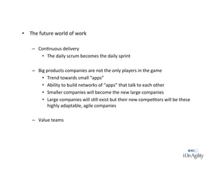 •  The	
  future	
  world	
  of	
  work	
  
–  Con/nuous	
  delivery	
  
•  The	
  daily	
  scrum	
  becomes	
  the	
  daily	
  sprint	
  
–  Big	
  products	
  companies	
  are	
  not	
  the	
  only	
  players	
  in	
  the	
  game	
  
•  Trend	
  towards	
  small	
  “apps”	
  
•  Ability	
  to	
  build	
  networks	
  of	
  “apps”	
  that	
  talk	
  to	
  each	
  other	
  
•  Smaller	
  companies	
  will	
  become	
  the	
  new	
  large	
  companies	
  
•  Large	
  companies	
  will	
  s/ll	
  exist	
  but	
  their	
  new	
  compe/tors	
  will	
  be	
  these	
  
highly	
  adaptable,	
  agile	
  companies	
  
	
  
–  Value	
  teams	
  
 