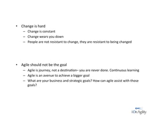 •  Change	
  is	
  hard	
  
–  Change	
  is	
  constant	
  
–  Change	
  wears	
  you	
  down	
  
–  People	
  are	
  not	
  resistant	
  to	
  change,	
  they	
  are	
  resistant	
  to	
  being	
  changed	
  
•  Agile	
  should	
  not	
  be	
  the	
  goal	
  
–  Agile	
  is	
  journey,	
  not	
  a	
  des/na/on–	
  you	
  are	
  never	
  done.	
  Con/nuous	
  learning	
  
–  Agile	
  is	
  an	
  avenue	
  to	
  achieve	
  a	
  bigger	
  goal	
  
–  What	
  are	
  your	
  business	
  and	
  strategic	
  goals?	
  How	
  can	
  agile	
  assist	
  with	
  those	
  
goals?	
  
 