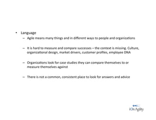 •  Language	
  
–  Agile	
  means	
  many	
  things	
  and	
  in	
  diﬀerent	
  ways	
  to	
  people	
  and	
  organiza/ons	
  
–  It	
  is	
  hard	
  to	
  measure	
  and	
  compare	
  successes	
  –	
  the	
  context	
  is	
  missing.	
  Culture,	
  
organiza/onal	
  design,	
  market	
  drivers,	
  customer	
  proﬁles,	
  employee	
  DNA	
  
–  Organiza/ons	
  look	
  for	
  case	
  studies	
  they	
  can	
  compare	
  themselves	
  to	
  or	
  
measure	
  themselves	
  against	
  
–  There	
  is	
  not	
  a	
  common,	
  consistent	
  place	
  to	
  look	
  for	
  answers	
  and	
  advice	
  
 